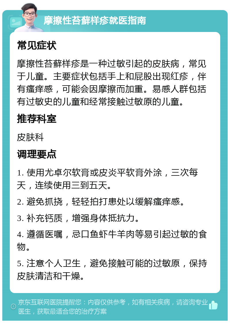 摩擦性苔藓样疹就医指南 常见症状 摩擦性苔藓样疹是一种过敏引起的皮肤病，常见于儿童。主要症状包括手上和屁股出现红疹，伴有瘙痒感，可能会因摩擦而加重。易感人群包括有过敏史的儿童和经常接触过敏原的儿童。 推荐科室 皮肤科 调理要点 1. 使用尤卓尔软膏或皮炎平软膏外涂，三次每天，连续使用三到五天。 2. 避免抓挠，轻轻拍打患处以缓解瘙痒感。 3. 补充钙质，增强身体抵抗力。 4. 遵循医嘱，忌口鱼虾牛羊肉等易引起过敏的食物。 5. 注意个人卫生，避免接触可能的过敏原，保持皮肤清洁和干燥。