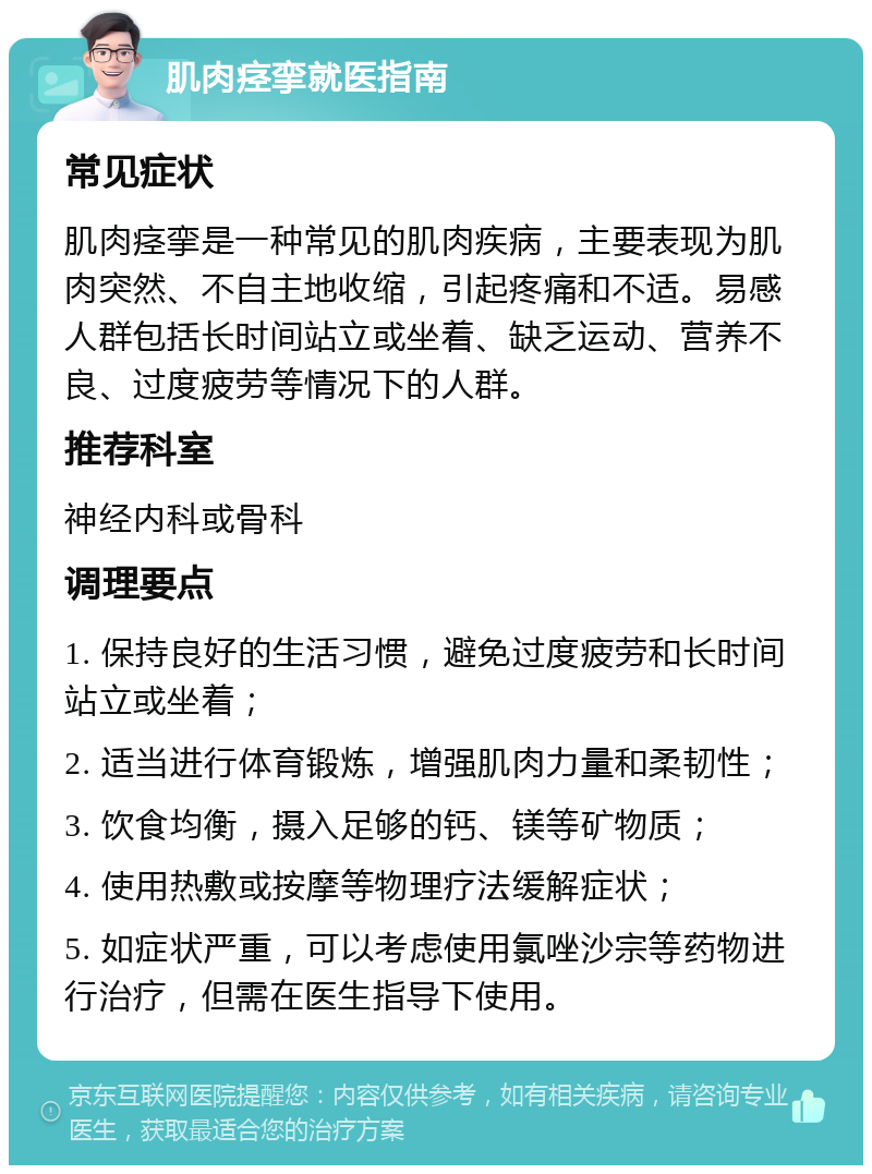 肌肉痉挛就医指南 常见症状 肌肉痉挛是一种常见的肌肉疾病，主要表现为肌肉突然、不自主地收缩，引起疼痛和不适。易感人群包括长时间站立或坐着、缺乏运动、营养不良、过度疲劳等情况下的人群。 推荐科室 神经内科或骨科 调理要点 1. 保持良好的生活习惯，避免过度疲劳和长时间站立或坐着； 2. 适当进行体育锻炼，增强肌肉力量和柔韧性； 3. 饮食均衡，摄入足够的钙、镁等矿物质； 4. 使用热敷或按摩等物理疗法缓解症状； 5. 如症状严重，可以考虑使用氯唑沙宗等药物进行治疗，但需在医生指导下使用。