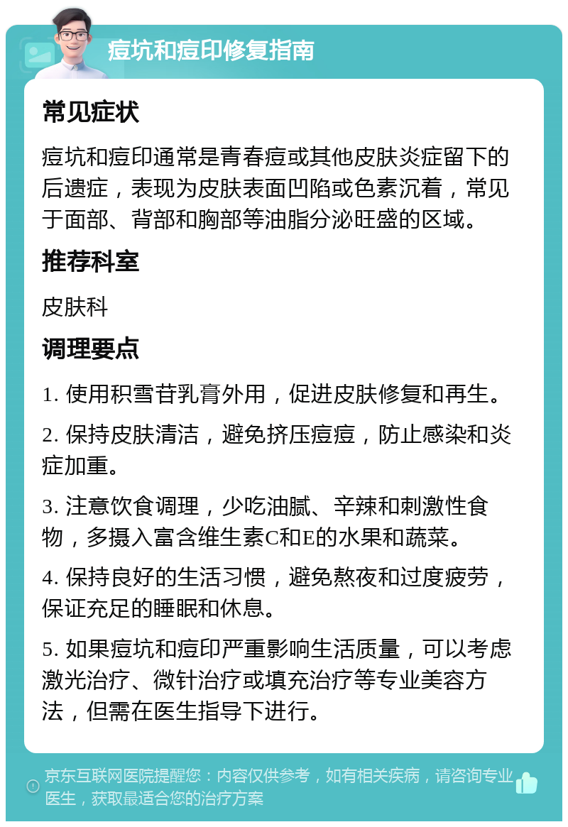 痘坑和痘印修复指南 常见症状 痘坑和痘印通常是青春痘或其他皮肤炎症留下的后遗症，表现为皮肤表面凹陷或色素沉着，常见于面部、背部和胸部等油脂分泌旺盛的区域。 推荐科室 皮肤科 调理要点 1. 使用积雪苷乳膏外用，促进皮肤修复和再生。 2. 保持皮肤清洁，避免挤压痘痘，防止感染和炎症加重。 3. 注意饮食调理，少吃油腻、辛辣和刺激性食物，多摄入富含维生素C和E的水果和蔬菜。 4. 保持良好的生活习惯，避免熬夜和过度疲劳，保证充足的睡眠和休息。 5. 如果痘坑和痘印严重影响生活质量，可以考虑激光治疗、微针治疗或填充治疗等专业美容方法，但需在医生指导下进行。