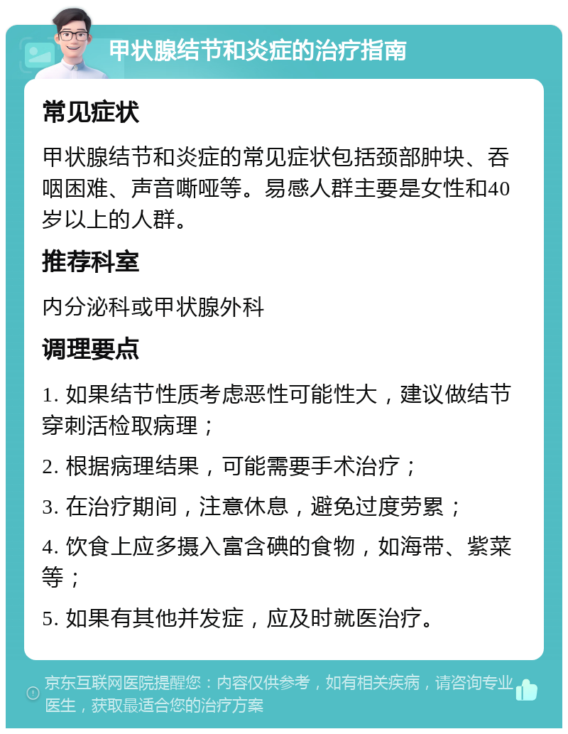 甲状腺结节和炎症的治疗指南 常见症状 甲状腺结节和炎症的常见症状包括颈部肿块、吞咽困难、声音嘶哑等。易感人群主要是女性和40岁以上的人群。 推荐科室 内分泌科或甲状腺外科 调理要点 1. 如果结节性质考虑恶性可能性大，建议做结节穿刺活检取病理； 2. 根据病理结果，可能需要手术治疗； 3. 在治疗期间，注意休息，避免过度劳累； 4. 饮食上应多摄入富含碘的食物，如海带、紫菜等； 5. 如果有其他并发症，应及时就医治疗。