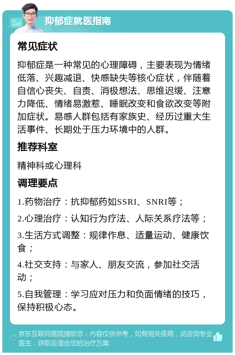 抑郁症就医指南 常见症状 抑郁症是一种常见的心理障碍，主要表现为情绪低落、兴趣减退、快感缺失等核心症状，伴随着自信心丧失、自责、消极想法、思维迟缓、注意力降低、情绪易激惹、睡眠改变和食欲改变等附加症状。易感人群包括有家族史、经历过重大生活事件、长期处于压力环境中的人群。 推荐科室 精神科或心理科 调理要点 1.药物治疗：抗抑郁药如SSRI、SNRI等； 2.心理治疗：认知行为疗法、人际关系疗法等； 3.生活方式调整：规律作息、适量运动、健康饮食； 4.社交支持：与家人、朋友交流，参加社交活动； 5.自我管理：学习应对压力和负面情绪的技巧，保持积极心态。