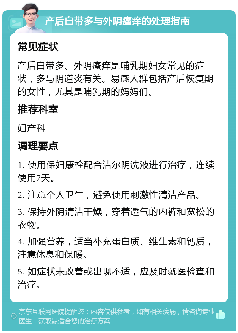 产后白带多与外阴瘙痒的处理指南 常见症状 产后白带多、外阴瘙痒是哺乳期妇女常见的症状，多与阴道炎有关。易感人群包括产后恢复期的女性，尤其是哺乳期的妈妈们。 推荐科室 妇产科 调理要点 1. 使用保妇康栓配合洁尔阴洗液进行治疗，连续使用7天。 2. 注意个人卫生，避免使用刺激性清洁产品。 3. 保持外阴清洁干燥，穿着透气的内裤和宽松的衣物。 4. 加强营养，适当补充蛋白质、维生素和钙质，注意休息和保暖。 5. 如症状未改善或出现不适，应及时就医检查和治疗。