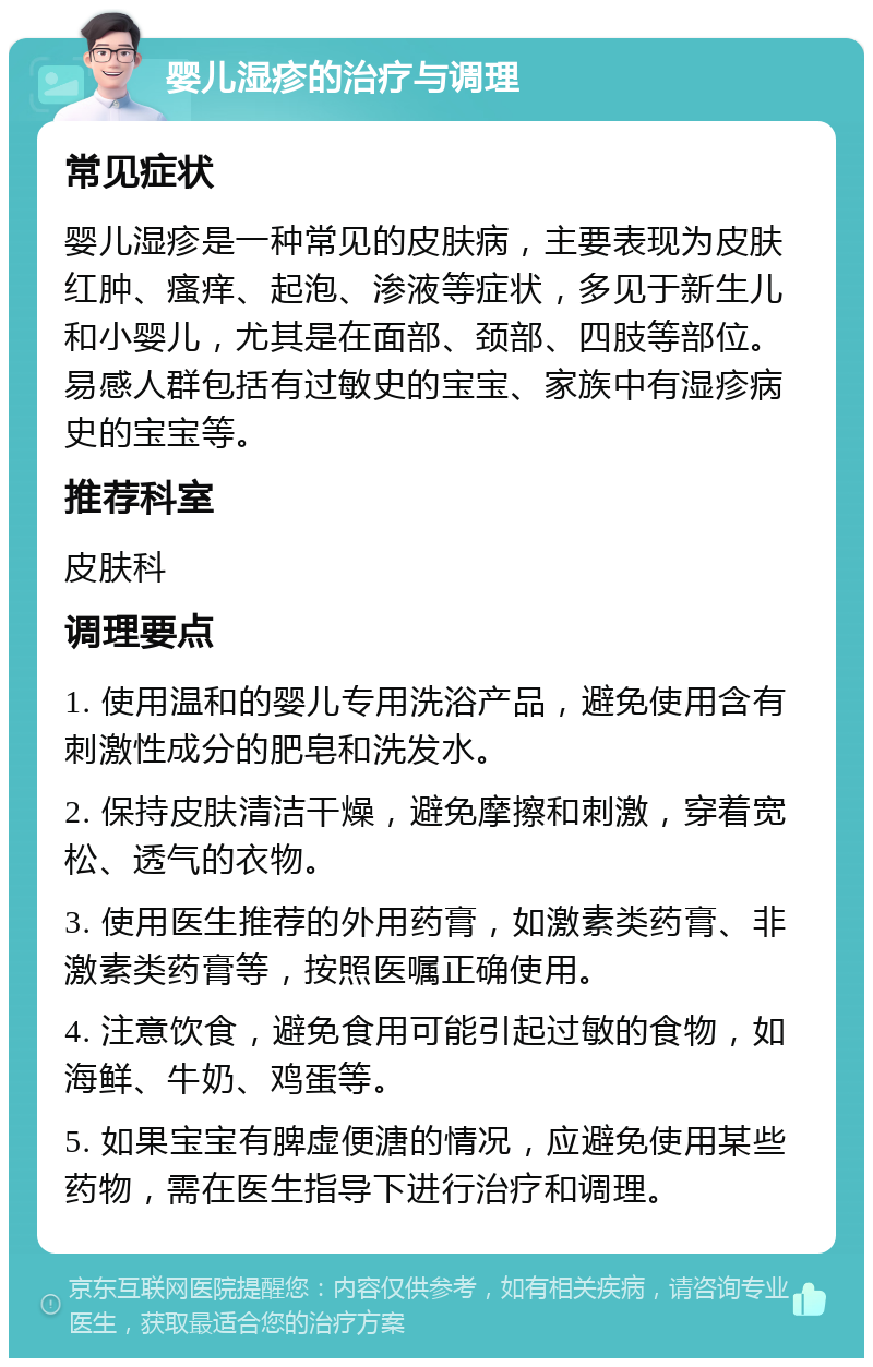 婴儿湿疹的治疗与调理 常见症状 婴儿湿疹是一种常见的皮肤病，主要表现为皮肤红肿、瘙痒、起泡、渗液等症状，多见于新生儿和小婴儿，尤其是在面部、颈部、四肢等部位。易感人群包括有过敏史的宝宝、家族中有湿疹病史的宝宝等。 推荐科室 皮肤科 调理要点 1. 使用温和的婴儿专用洗浴产品，避免使用含有刺激性成分的肥皂和洗发水。 2. 保持皮肤清洁干燥，避免摩擦和刺激，穿着宽松、透气的衣物。 3. 使用医生推荐的外用药膏，如激素类药膏、非激素类药膏等，按照医嘱正确使用。 4. 注意饮食，避免食用可能引起过敏的食物，如海鲜、牛奶、鸡蛋等。 5. 如果宝宝有脾虚便溏的情况，应避免使用某些药物，需在医生指导下进行治疗和调理。