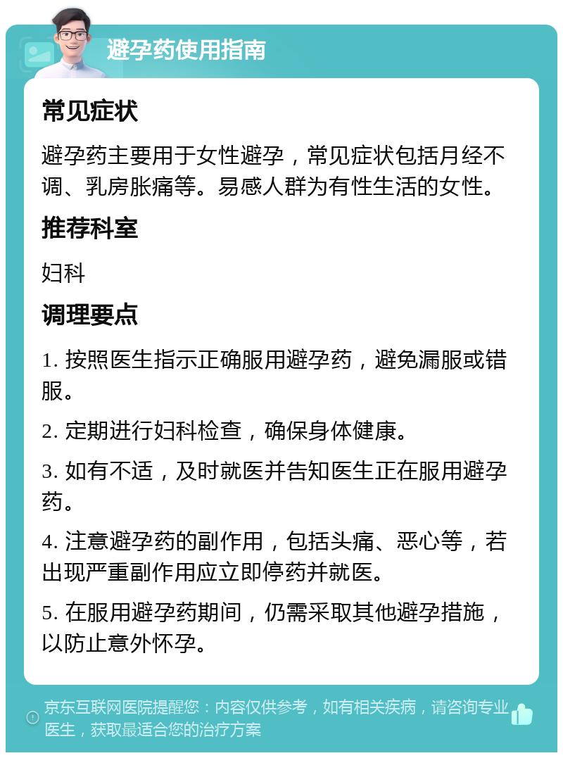 避孕药使用指南 常见症状 避孕药主要用于女性避孕，常见症状包括月经不调、乳房胀痛等。易感人群为有性生活的女性。 推荐科室 妇科 调理要点 1. 按照医生指示正确服用避孕药，避免漏服或错服。 2. 定期进行妇科检查，确保身体健康。 3. 如有不适，及时就医并告知医生正在服用避孕药。 4. 注意避孕药的副作用，包括头痛、恶心等，若出现严重副作用应立即停药并就医。 5. 在服用避孕药期间，仍需采取其他避孕措施，以防止意外怀孕。