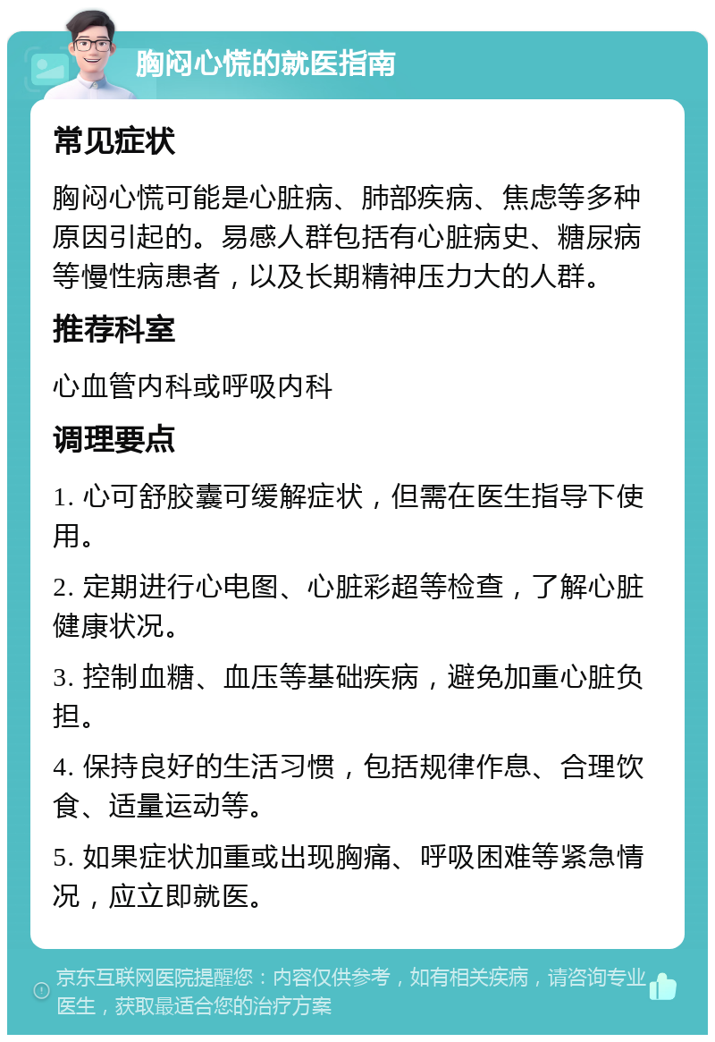 胸闷心慌的就医指南 常见症状 胸闷心慌可能是心脏病、肺部疾病、焦虑等多种原因引起的。易感人群包括有心脏病史、糖尿病等慢性病患者，以及长期精神压力大的人群。 推荐科室 心血管内科或呼吸内科 调理要点 1. 心可舒胶囊可缓解症状，但需在医生指导下使用。 2. 定期进行心电图、心脏彩超等检查，了解心脏健康状况。 3. 控制血糖、血压等基础疾病，避免加重心脏负担。 4. 保持良好的生活习惯，包括规律作息、合理饮食、适量运动等。 5. 如果症状加重或出现胸痛、呼吸困难等紧急情况，应立即就医。