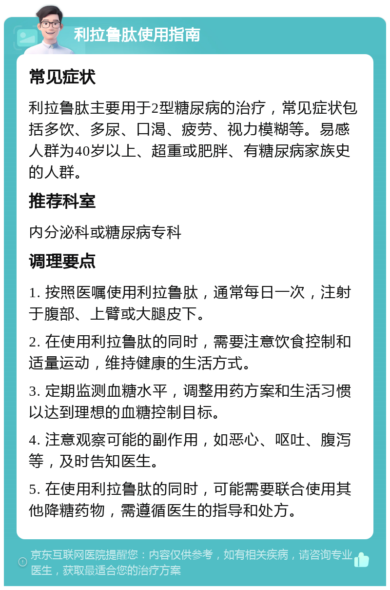 利拉鲁肽使用指南 常见症状 利拉鲁肽主要用于2型糖尿病的治疗，常见症状包括多饮、多尿、口渴、疲劳、视力模糊等。易感人群为40岁以上、超重或肥胖、有糖尿病家族史的人群。 推荐科室 内分泌科或糖尿病专科 调理要点 1. 按照医嘱使用利拉鲁肽，通常每日一次，注射于腹部、上臂或大腿皮下。 2. 在使用利拉鲁肽的同时，需要注意饮食控制和适量运动，维持健康的生活方式。 3. 定期监测血糖水平，调整用药方案和生活习惯以达到理想的血糖控制目标。 4. 注意观察可能的副作用，如恶心、呕吐、腹泻等，及时告知医生。 5. 在使用利拉鲁肽的同时，可能需要联合使用其他降糖药物，需遵循医生的指导和处方。