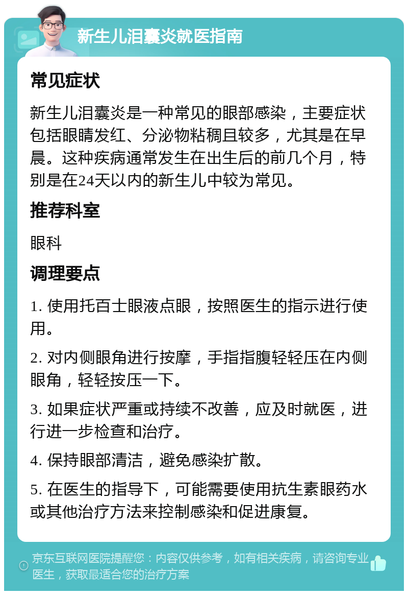 新生儿泪囊炎就医指南 常见症状 新生儿泪囊炎是一种常见的眼部感染，主要症状包括眼睛发红、分泌物粘稠且较多，尤其是在早晨。这种疾病通常发生在出生后的前几个月，特别是在24天以内的新生儿中较为常见。 推荐科室 眼科 调理要点 1. 使用托百士眼液点眼，按照医生的指示进行使用。 2. 对内侧眼角进行按摩，手指指腹轻轻压在内侧眼角，轻轻按压一下。 3. 如果症状严重或持续不改善，应及时就医，进行进一步检查和治疗。 4. 保持眼部清洁，避免感染扩散。 5. 在医生的指导下，可能需要使用抗生素眼药水或其他治疗方法来控制感染和促进康复。