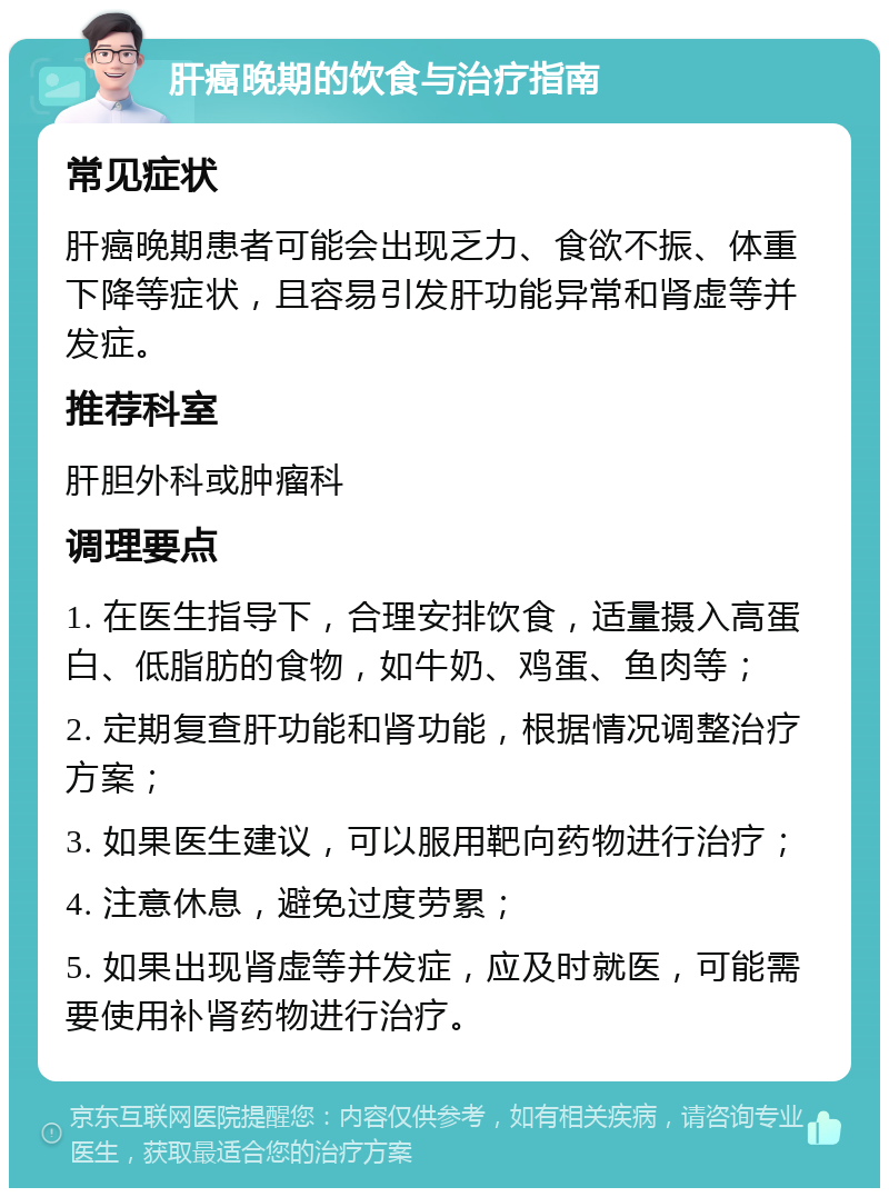 肝癌晚期的饮食与治疗指南 常见症状 肝癌晚期患者可能会出现乏力、食欲不振、体重下降等症状，且容易引发肝功能异常和肾虚等并发症。 推荐科室 肝胆外科或肿瘤科 调理要点 1. 在医生指导下，合理安排饮食，适量摄入高蛋白、低脂肪的食物，如牛奶、鸡蛋、鱼肉等； 2. 定期复查肝功能和肾功能，根据情况调整治疗方案； 3. 如果医生建议，可以服用靶向药物进行治疗； 4. 注意休息，避免过度劳累； 5. 如果出现肾虚等并发症，应及时就医，可能需要使用补肾药物进行治疗。