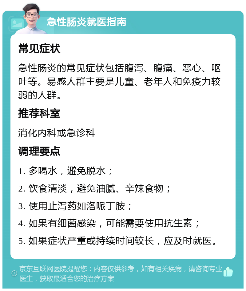 急性肠炎就医指南 常见症状 急性肠炎的常见症状包括腹泻、腹痛、恶心、呕吐等。易感人群主要是儿童、老年人和免疫力较弱的人群。 推荐科室 消化内科或急诊科 调理要点 1. 多喝水，避免脱水； 2. 饮食清淡，避免油腻、辛辣食物； 3. 使用止泻药如洛哌丁胺； 4. 如果有细菌感染，可能需要使用抗生素； 5. 如果症状严重或持续时间较长，应及时就医。