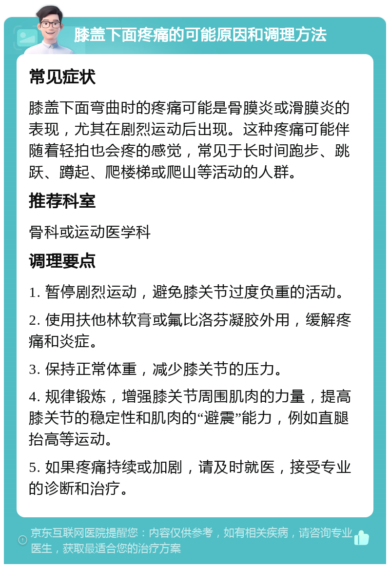 膝盖下面疼痛的可能原因和调理方法 常见症状 膝盖下面弯曲时的疼痛可能是骨膜炎或滑膜炎的表现，尤其在剧烈运动后出现。这种疼痛可能伴随着轻拍也会疼的感觉，常见于长时间跑步、跳跃、蹲起、爬楼梯或爬山等活动的人群。 推荐科室 骨科或运动医学科 调理要点 1. 暂停剧烈运动，避免膝关节过度负重的活动。 2. 使用扶他林软膏或氟比洛芬凝胶外用，缓解疼痛和炎症。 3. 保持正常体重，减少膝关节的压力。 4. 规律锻炼，增强膝关节周围肌肉的力量，提高膝关节的稳定性和肌肉的“避震”能力，例如直腿抬高等运动。 5. 如果疼痛持续或加剧，请及时就医，接受专业的诊断和治疗。