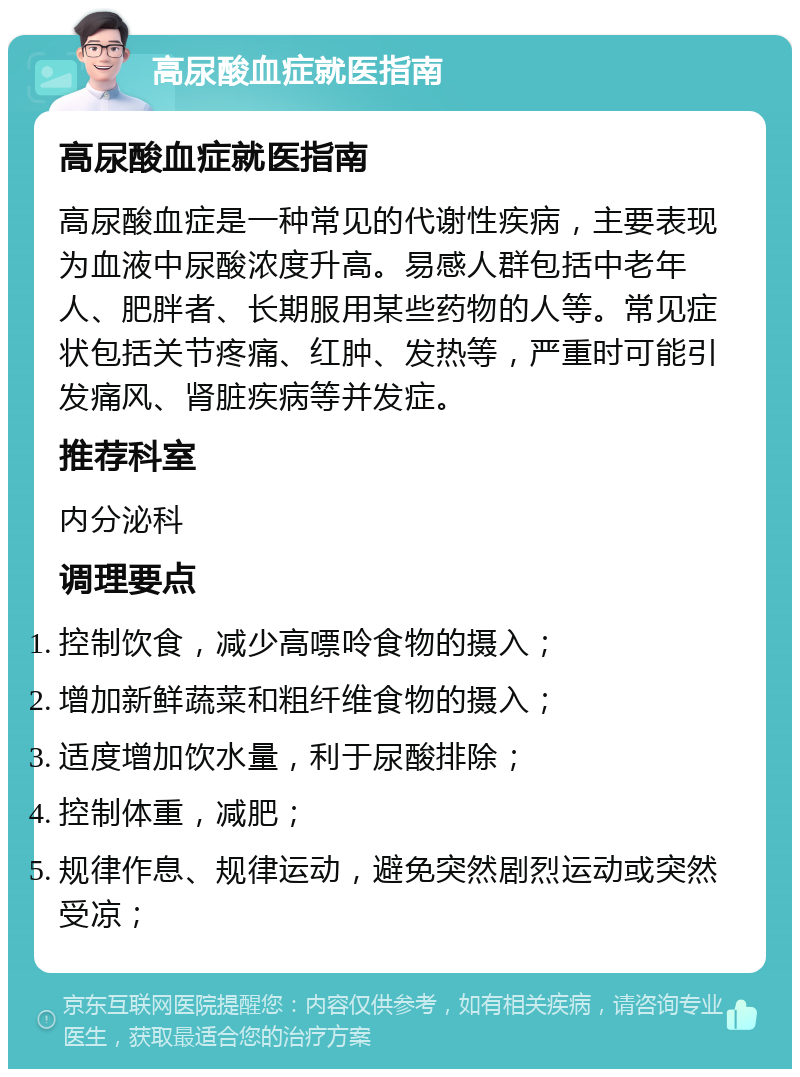 高尿酸血症就医指南 高尿酸血症就医指南 高尿酸血症是一种常见的代谢性疾病，主要表现为血液中尿酸浓度升高。易感人群包括中老年人、肥胖者、长期服用某些药物的人等。常见症状包括关节疼痛、红肿、发热等，严重时可能引发痛风、肾脏疾病等并发症。 推荐科室 内分泌科 调理要点 控制饮食，减少高嘌呤食物的摄入； 增加新鲜蔬菜和粗纤维食物的摄入； 适度增加饮水量，利于尿酸排除； 控制体重，减肥； 规律作息、规律运动，避免突然剧烈运动或突然受凉；