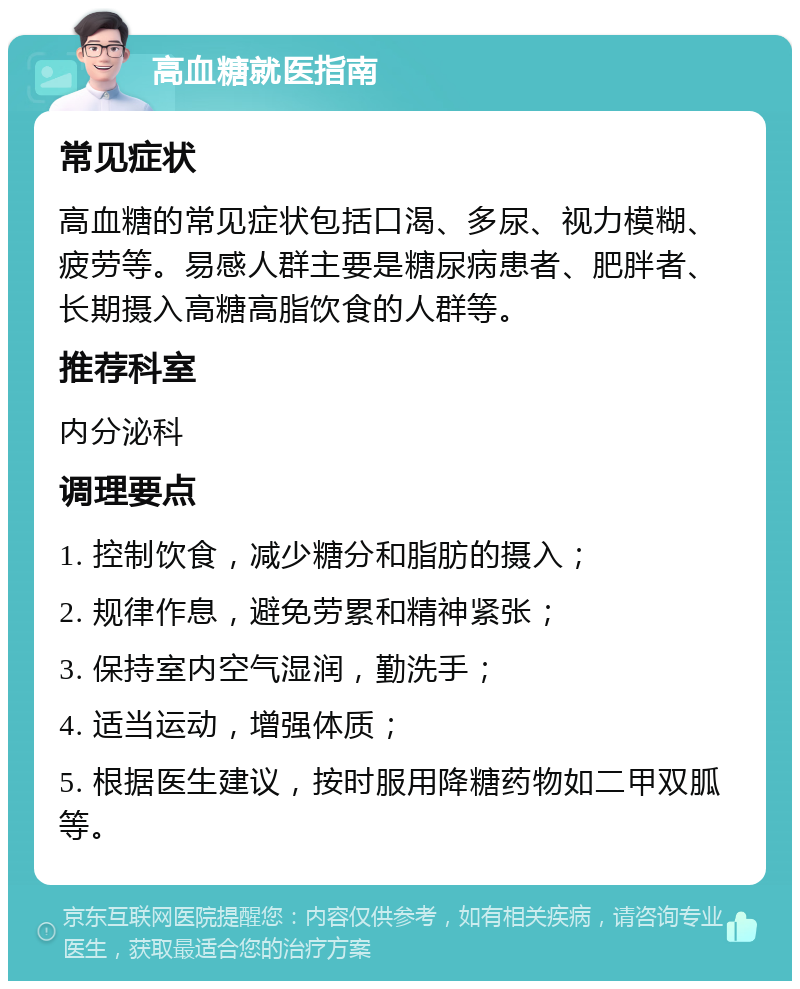 高血糖就医指南 常见症状 高血糖的常见症状包括口渴、多尿、视力模糊、疲劳等。易感人群主要是糖尿病患者、肥胖者、长期摄入高糖高脂饮食的人群等。 推荐科室 内分泌科 调理要点 1. 控制饮食，减少糖分和脂肪的摄入； 2. 规律作息，避免劳累和精神紧张； 3. 保持室内空气湿润，勤洗手； 4. 适当运动，增强体质； 5. 根据医生建议，按时服用降糖药物如二甲双胍等。