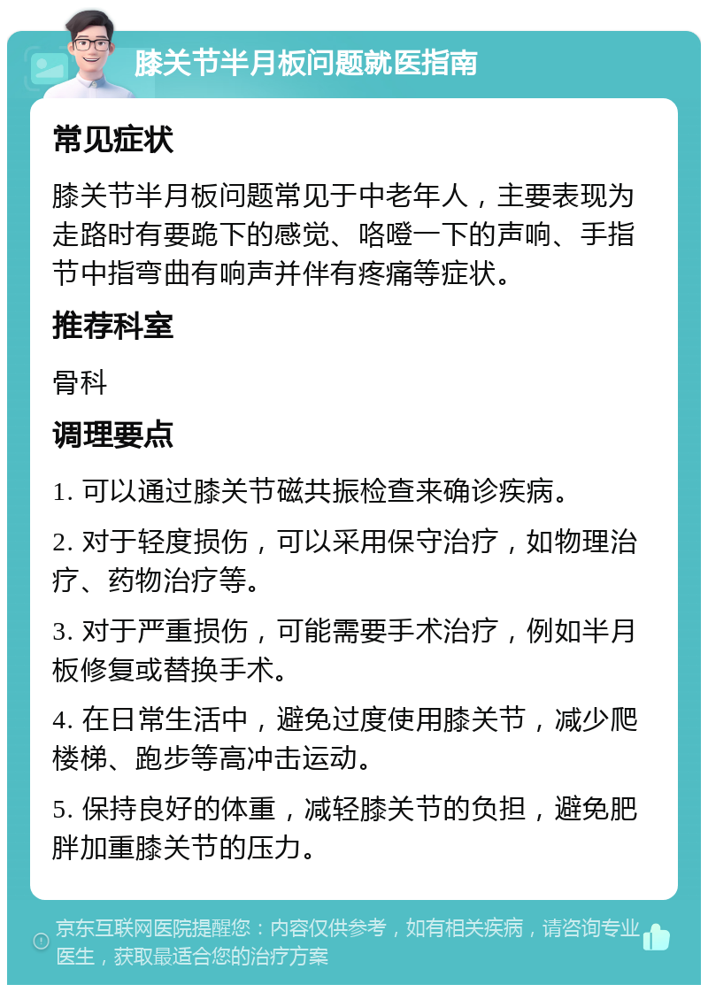 膝关节半月板问题就医指南 常见症状 膝关节半月板问题常见于中老年人，主要表现为走路时有要跪下的感觉、咯噔一下的声响、手指节中指弯曲有响声并伴有疼痛等症状。 推荐科室 骨科 调理要点 1. 可以通过膝关节磁共振检查来确诊疾病。 2. 对于轻度损伤，可以采用保守治疗，如物理治疗、药物治疗等。 3. 对于严重损伤，可能需要手术治疗，例如半月板修复或替换手术。 4. 在日常生活中，避免过度使用膝关节，减少爬楼梯、跑步等高冲击运动。 5. 保持良好的体重，减轻膝关节的负担，避免肥胖加重膝关节的压力。