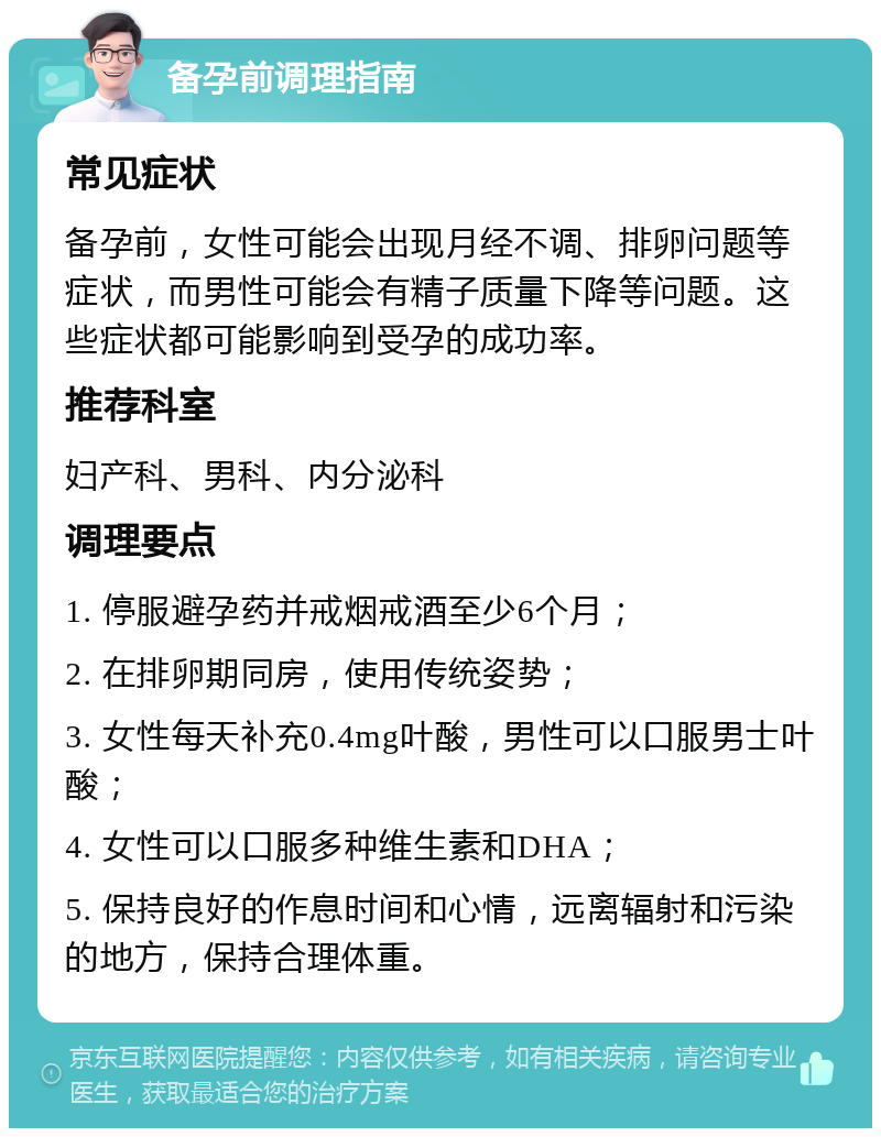 备孕前调理指南 常见症状 备孕前，女性可能会出现月经不调、排卵问题等症状，而男性可能会有精子质量下降等问题。这些症状都可能影响到受孕的成功率。 推荐科室 妇产科、男科、内分泌科 调理要点 1. 停服避孕药并戒烟戒酒至少6个月； 2. 在排卵期同房，使用传统姿势； 3. 女性每天补充0.4mg叶酸，男性可以口服男士叶酸； 4. 女性可以口服多种维生素和DHA； 5. 保持良好的作息时间和心情，远离辐射和污染的地方，保持合理体重。