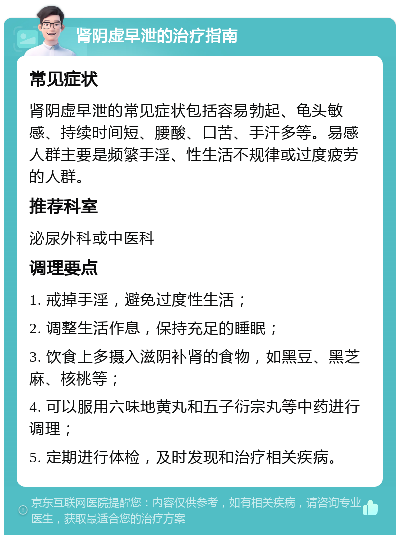 肾阴虚早泄的治疗指南 常见症状 肾阴虚早泄的常见症状包括容易勃起、龟头敏感、持续时间短、腰酸、口苦、手汗多等。易感人群主要是频繁手淫、性生活不规律或过度疲劳的人群。 推荐科室 泌尿外科或中医科 调理要点 1. 戒掉手淫，避免过度性生活； 2. 调整生活作息，保持充足的睡眠； 3. 饮食上多摄入滋阴补肾的食物，如黑豆、黑芝麻、核桃等； 4. 可以服用六味地黄丸和五子衍宗丸等中药进行调理； 5. 定期进行体检，及时发现和治疗相关疾病。