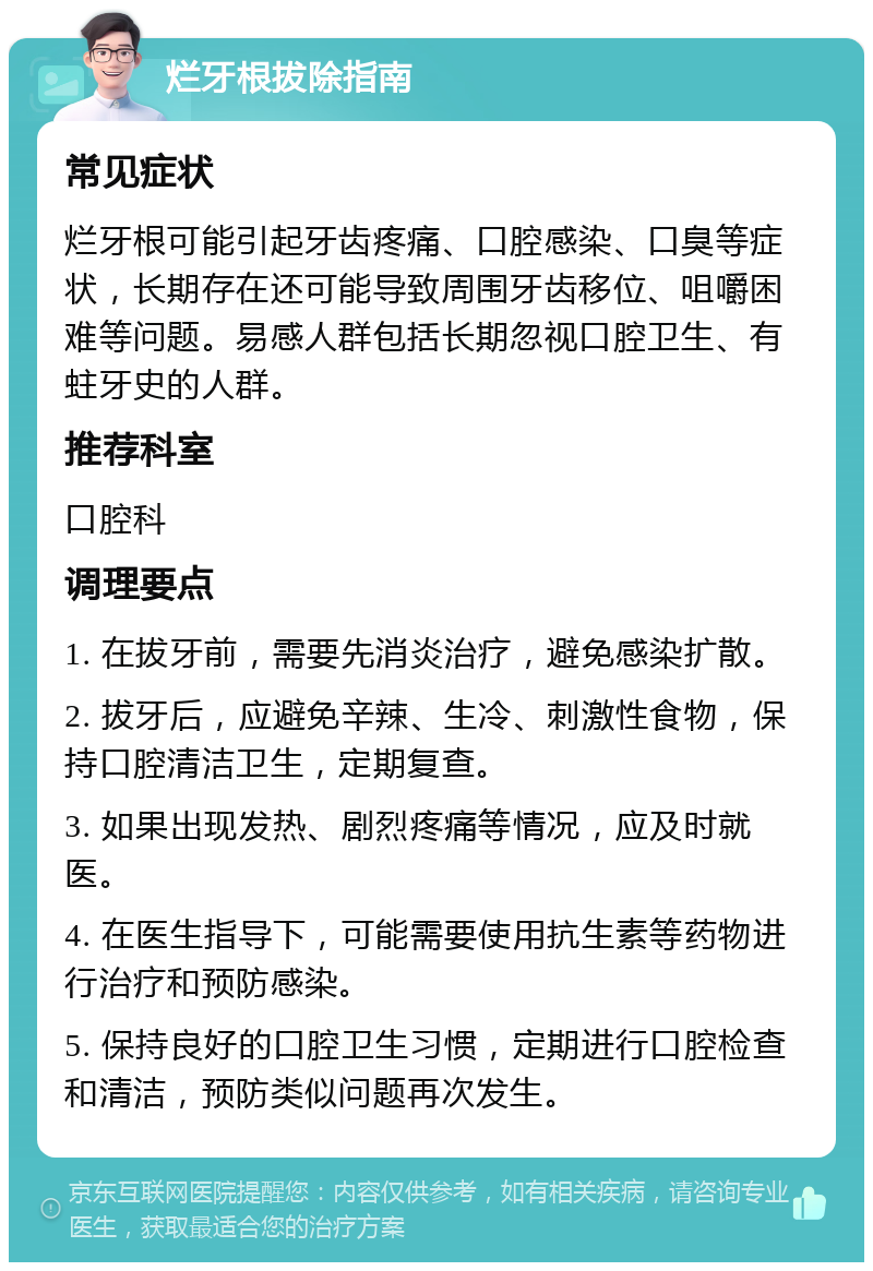 烂牙根拔除指南 常见症状 烂牙根可能引起牙齿疼痛、口腔感染、口臭等症状，长期存在还可能导致周围牙齿移位、咀嚼困难等问题。易感人群包括长期忽视口腔卫生、有蛀牙史的人群。 推荐科室 口腔科 调理要点 1. 在拔牙前，需要先消炎治疗，避免感染扩散。 2. 拔牙后，应避免辛辣、生冷、刺激性食物，保持口腔清洁卫生，定期复查。 3. 如果出现发热、剧烈疼痛等情况，应及时就医。 4. 在医生指导下，可能需要使用抗生素等药物进行治疗和预防感染。 5. 保持良好的口腔卫生习惯，定期进行口腔检查和清洁，预防类似问题再次发生。