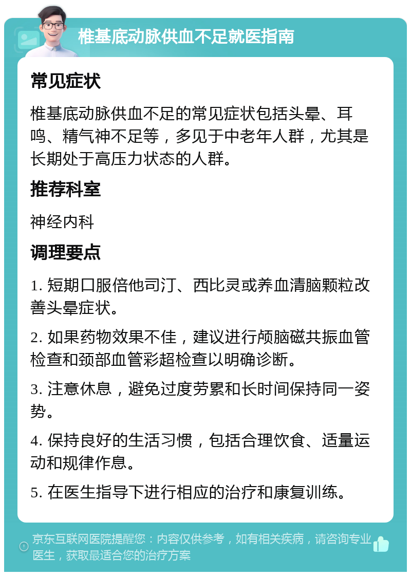 椎基底动脉供血不足就医指南 常见症状 椎基底动脉供血不足的常见症状包括头晕、耳鸣、精气神不足等，多见于中老年人群，尤其是长期处于高压力状态的人群。 推荐科室 神经内科 调理要点 1. 短期口服倍他司汀、西比灵或养血清脑颗粒改善头晕症状。 2. 如果药物效果不佳，建议进行颅脑磁共振血管检查和颈部血管彩超检查以明确诊断。 3. 注意休息，避免过度劳累和长时间保持同一姿势。 4. 保持良好的生活习惯，包括合理饮食、适量运动和规律作息。 5. 在医生指导下进行相应的治疗和康复训练。