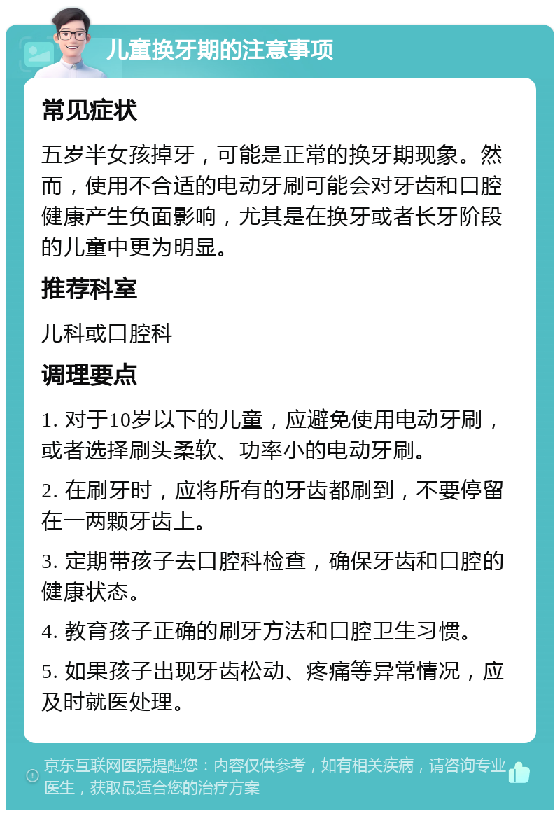 儿童换牙期的注意事项 常见症状 五岁半女孩掉牙，可能是正常的换牙期现象。然而，使用不合适的电动牙刷可能会对牙齿和口腔健康产生负面影响，尤其是在换牙或者长牙阶段的儿童中更为明显。 推荐科室 儿科或口腔科 调理要点 1. 对于10岁以下的儿童，应避免使用电动牙刷，或者选择刷头柔软、功率小的电动牙刷。 2. 在刷牙时，应将所有的牙齿都刷到，不要停留在一两颗牙齿上。 3. 定期带孩子去口腔科检查，确保牙齿和口腔的健康状态。 4. 教育孩子正确的刷牙方法和口腔卫生习惯。 5. 如果孩子出现牙齿松动、疼痛等异常情况，应及时就医处理。