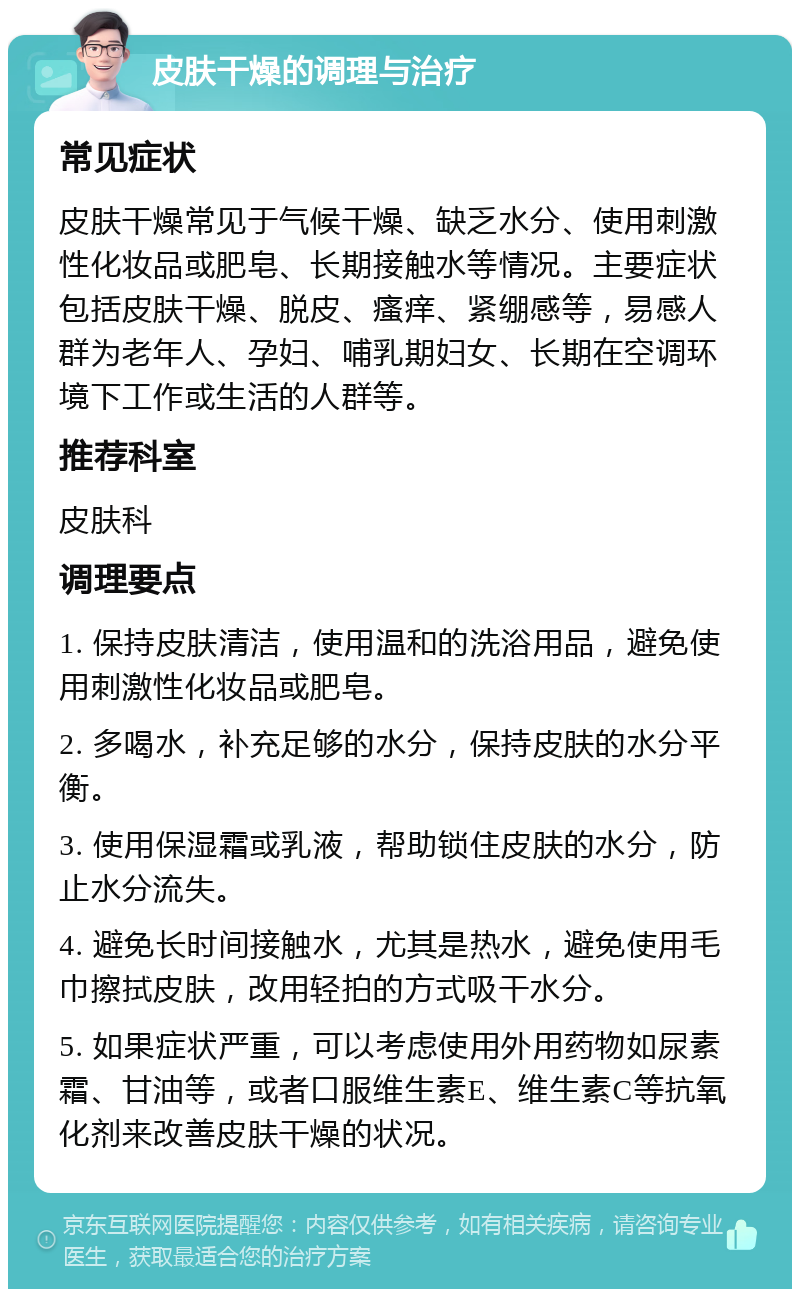 皮肤干燥的调理与治疗 常见症状 皮肤干燥常见于气候干燥、缺乏水分、使用刺激性化妆品或肥皂、长期接触水等情况。主要症状包括皮肤干燥、脱皮、瘙痒、紧绷感等，易感人群为老年人、孕妇、哺乳期妇女、长期在空调环境下工作或生活的人群等。 推荐科室 皮肤科 调理要点 1. 保持皮肤清洁，使用温和的洗浴用品，避免使用刺激性化妆品或肥皂。 2. 多喝水，补充足够的水分，保持皮肤的水分平衡。 3. 使用保湿霜或乳液，帮助锁住皮肤的水分，防止水分流失。 4. 避免长时间接触水，尤其是热水，避免使用毛巾擦拭皮肤，改用轻拍的方式吸干水分。 5. 如果症状严重，可以考虑使用外用药物如尿素霜、甘油等，或者口服维生素E、维生素C等抗氧化剂来改善皮肤干燥的状况。