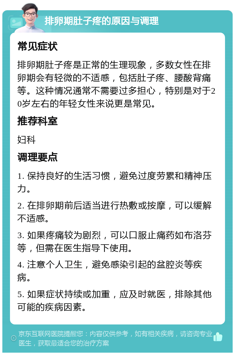 排卵期肚子疼的原因与调理 常见症状 排卵期肚子疼是正常的生理现象，多数女性在排卵期会有轻微的不适感，包括肚子疼、腰酸背痛等。这种情况通常不需要过多担心，特别是对于20岁左右的年轻女性来说更是常见。 推荐科室 妇科 调理要点 1. 保持良好的生活习惯，避免过度劳累和精神压力。 2. 在排卵期前后适当进行热敷或按摩，可以缓解不适感。 3. 如果疼痛较为剧烈，可以口服止痛药如布洛芬等，但需在医生指导下使用。 4. 注意个人卫生，避免感染引起的盆腔炎等疾病。 5. 如果症状持续或加重，应及时就医，排除其他可能的疾病因素。