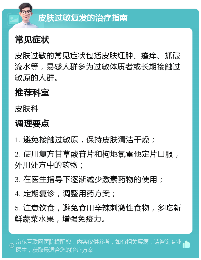 皮肤过敏复发的治疗指南 常见症状 皮肤过敏的常见症状包括皮肤红肿、瘙痒、抓破流水等，易感人群多为过敏体质者或长期接触过敏原的人群。 推荐科室 皮肤科 调理要点 1. 避免接触过敏原，保持皮肤清洁干燥； 2. 使用复方甘草酸苷片和枸地氯雷他定片口服，外用处方中的药物； 3. 在医生指导下逐渐减少激素药物的使用； 4. 定期复诊，调整用药方案； 5. 注意饮食，避免食用辛辣刺激性食物，多吃新鲜蔬菜水果，增强免疫力。