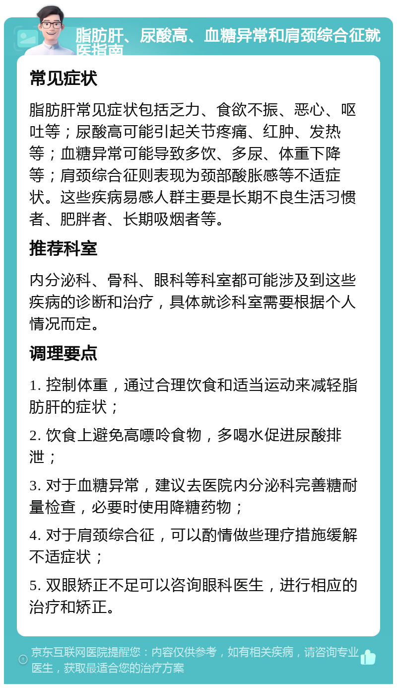 脂肪肝、尿酸高、血糖异常和肩颈综合征就医指南 常见症状 脂肪肝常见症状包括乏力、食欲不振、恶心、呕吐等；尿酸高可能引起关节疼痛、红肿、发热等；血糖异常可能导致多饮、多尿、体重下降等；肩颈综合征则表现为颈部酸胀感等不适症状。这些疾病易感人群主要是长期不良生活习惯者、肥胖者、长期吸烟者等。 推荐科室 内分泌科、骨科、眼科等科室都可能涉及到这些疾病的诊断和治疗，具体就诊科室需要根据个人情况而定。 调理要点 1. 控制体重，通过合理饮食和适当运动来减轻脂肪肝的症状； 2. 饮食上避免高嘌呤食物，多喝水促进尿酸排泄； 3. 对于血糖异常，建议去医院内分泌科完善糖耐量检查，必要时使用降糖药物； 4. 对于肩颈综合征，可以酌情做些理疗措施缓解不适症状； 5. 双眼矫正不足可以咨询眼科医生，进行相应的治疗和矫正。