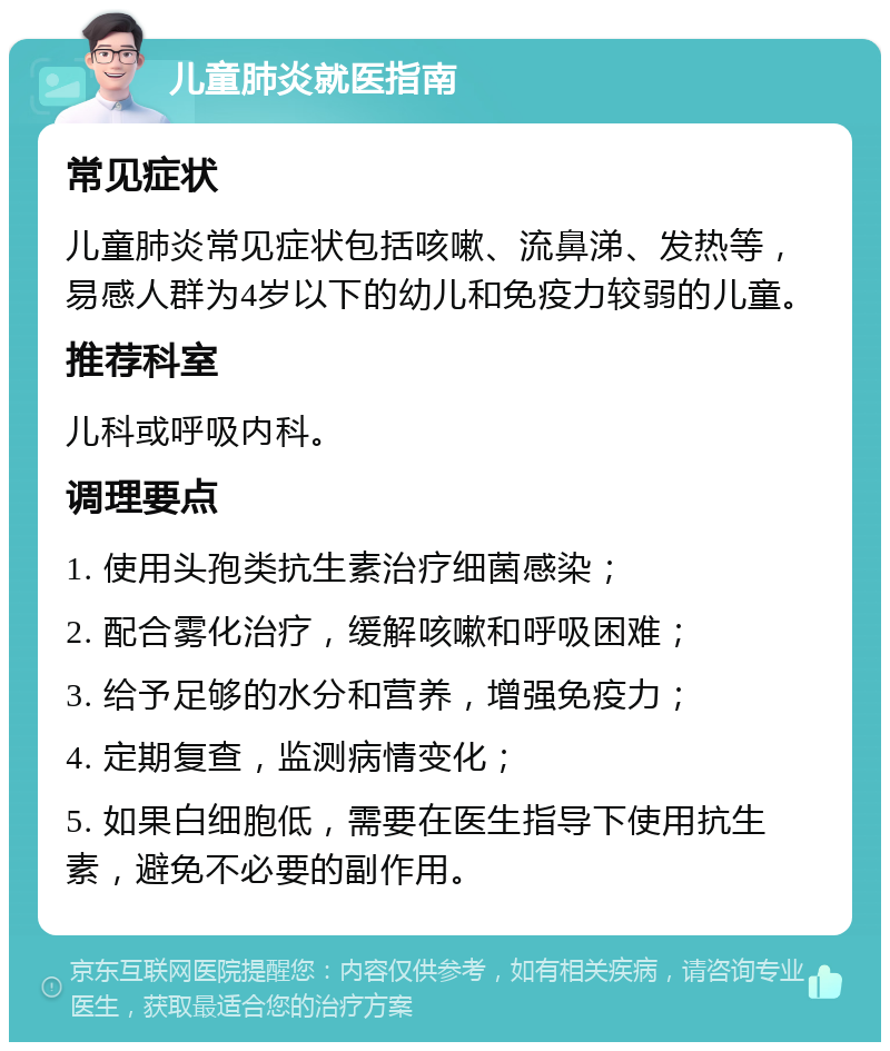 儿童肺炎就医指南 常见症状 儿童肺炎常见症状包括咳嗽、流鼻涕、发热等，易感人群为4岁以下的幼儿和免疫力较弱的儿童。 推荐科室 儿科或呼吸内科。 调理要点 1. 使用头孢类抗生素治疗细菌感染； 2. 配合雾化治疗，缓解咳嗽和呼吸困难； 3. 给予足够的水分和营养，增强免疫力； 4. 定期复查，监测病情变化； 5. 如果白细胞低，需要在医生指导下使用抗生素，避免不必要的副作用。