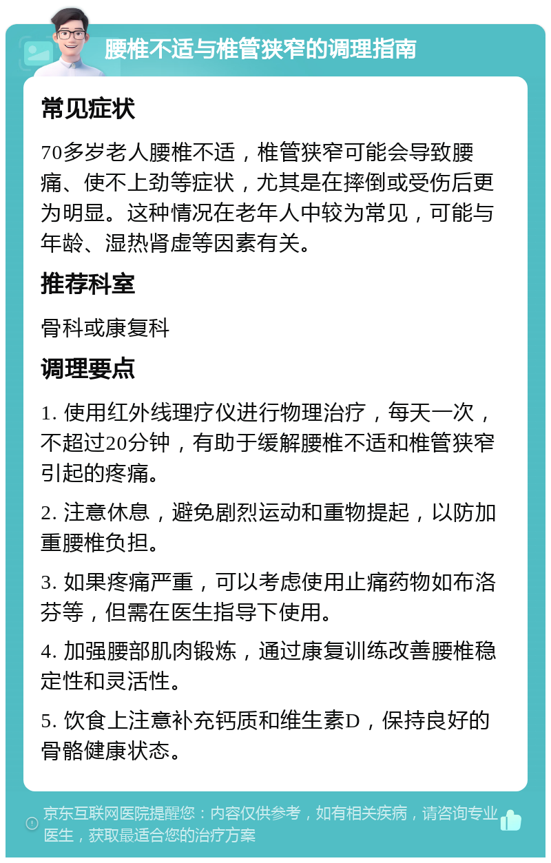 腰椎不适与椎管狭窄的调理指南 常见症状 70多岁老人腰椎不适，椎管狭窄可能会导致腰痛、使不上劲等症状，尤其是在摔倒或受伤后更为明显。这种情况在老年人中较为常见，可能与年龄、湿热肾虚等因素有关。 推荐科室 骨科或康复科 调理要点 1. 使用红外线理疗仪进行物理治疗，每天一次，不超过20分钟，有助于缓解腰椎不适和椎管狭窄引起的疼痛。 2. 注意休息，避免剧烈运动和重物提起，以防加重腰椎负担。 3. 如果疼痛严重，可以考虑使用止痛药物如布洛芬等，但需在医生指导下使用。 4. 加强腰部肌肉锻炼，通过康复训练改善腰椎稳定性和灵活性。 5. 饮食上注意补充钙质和维生素D，保持良好的骨骼健康状态。