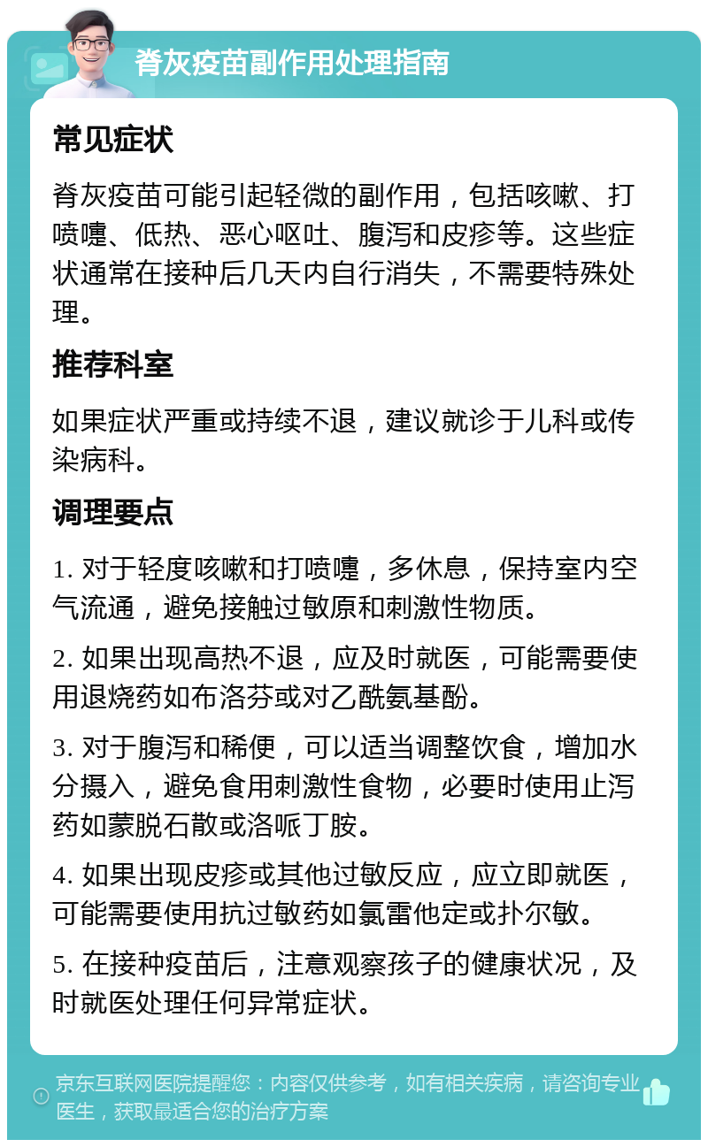 脊灰疫苗副作用处理指南 常见症状 脊灰疫苗可能引起轻微的副作用，包括咳嗽、打喷嚏、低热、恶心呕吐、腹泻和皮疹等。这些症状通常在接种后几天内自行消失，不需要特殊处理。 推荐科室 如果症状严重或持续不退，建议就诊于儿科或传染病科。 调理要点 1. 对于轻度咳嗽和打喷嚏，多休息，保持室内空气流通，避免接触过敏原和刺激性物质。 2. 如果出现高热不退，应及时就医，可能需要使用退烧药如布洛芬或对乙酰氨基酚。 3. 对于腹泻和稀便，可以适当调整饮食，增加水分摄入，避免食用刺激性食物，必要时使用止泻药如蒙脱石散或洛哌丁胺。 4. 如果出现皮疹或其他过敏反应，应立即就医，可能需要使用抗过敏药如氯雷他定或扑尔敏。 5. 在接种疫苗后，注意观察孩子的健康状况，及时就医处理任何异常症状。