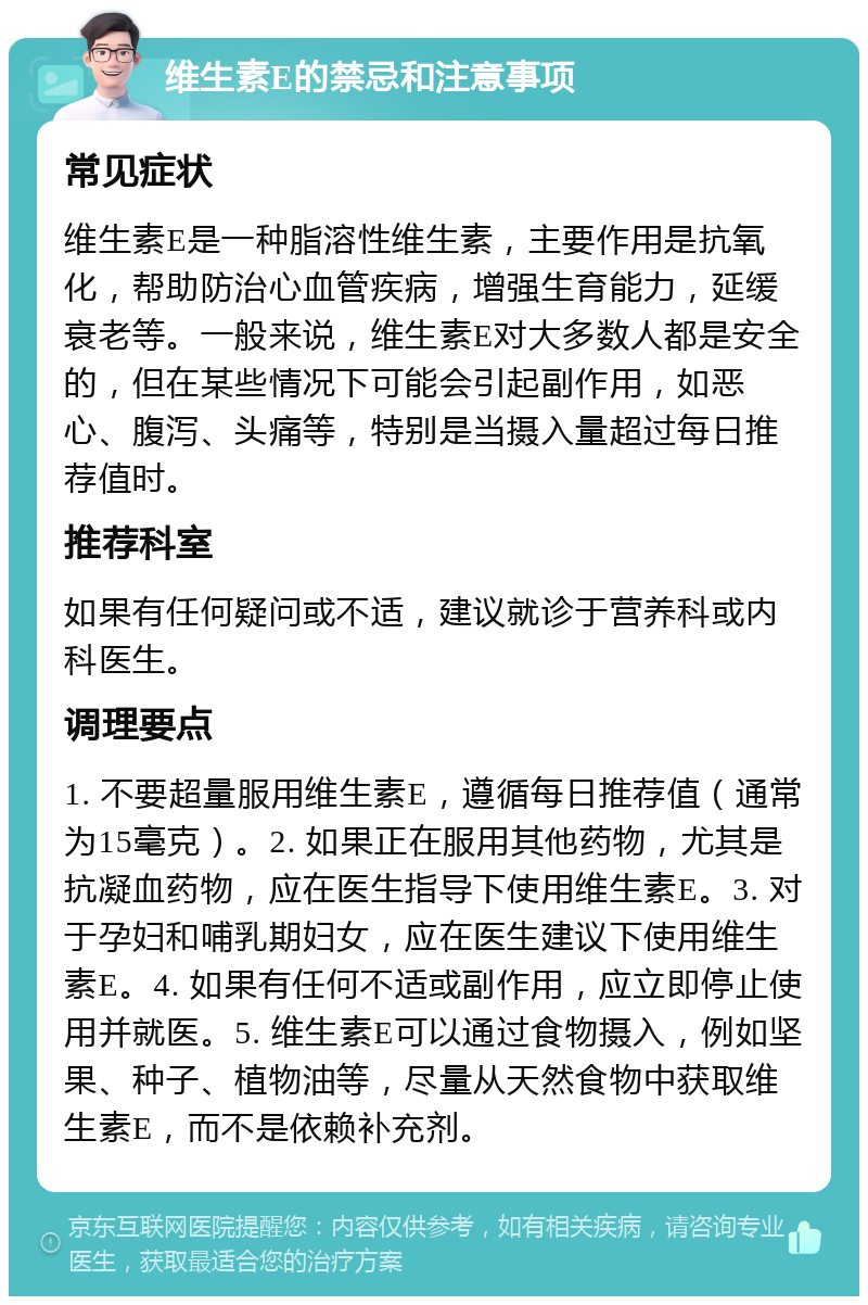 维生素E的禁忌和注意事项 常见症状 维生素E是一种脂溶性维生素，主要作用是抗氧化，帮助防治心血管疾病，增强生育能力，延缓衰老等。一般来说，维生素E对大多数人都是安全的，但在某些情况下可能会引起副作用，如恶心、腹泻、头痛等，特别是当摄入量超过每日推荐值时。 推荐科室 如果有任何疑问或不适，建议就诊于营养科或内科医生。 调理要点 1. 不要超量服用维生素E，遵循每日推荐值（通常为15毫克）。2. 如果正在服用其他药物，尤其是抗凝血药物，应在医生指导下使用维生素E。3. 对于孕妇和哺乳期妇女，应在医生建议下使用维生素E。4. 如果有任何不适或副作用，应立即停止使用并就医。5. 维生素E可以通过食物摄入，例如坚果、种子、植物油等，尽量从天然食物中获取维生素E，而不是依赖补充剂。