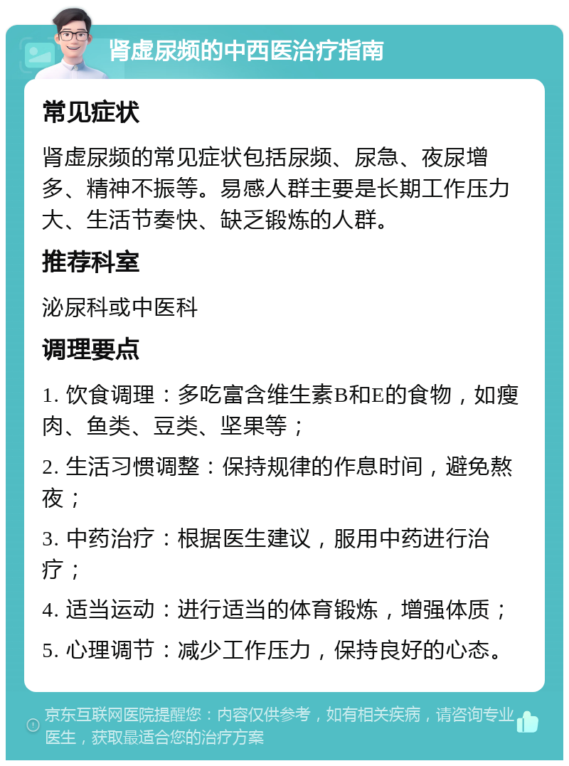 肾虚尿频的中西医治疗指南 常见症状 肾虚尿频的常见症状包括尿频、尿急、夜尿增多、精神不振等。易感人群主要是长期工作压力大、生活节奏快、缺乏锻炼的人群。 推荐科室 泌尿科或中医科 调理要点 1. 饮食调理：多吃富含维生素B和E的食物，如瘦肉、鱼类、豆类、坚果等； 2. 生活习惯调整：保持规律的作息时间，避免熬夜； 3. 中药治疗：根据医生建议，服用中药进行治疗； 4. 适当运动：进行适当的体育锻炼，增强体质； 5. 心理调节：减少工作压力，保持良好的心态。