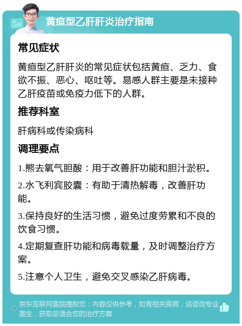 黄疸型乙肝肝炎治疗指南 常见症状 黄疸型乙肝肝炎的常见症状包括黄疸、乏力、食欲不振、恶心、呕吐等。易感人群主要是未接种乙肝疫苗或免疫力低下的人群。 推荐科室 肝病科或传染病科 调理要点 1.熊去氧气胆酸：用于改善肝功能和胆汁淤积。 2.水飞利宾胶囊：有助于清热解毒，改善肝功能。 3.保持良好的生活习惯，避免过度劳累和不良的饮食习惯。 4.定期复查肝功能和病毒载量，及时调整治疗方案。 5.注意个人卫生，避免交叉感染乙肝病毒。