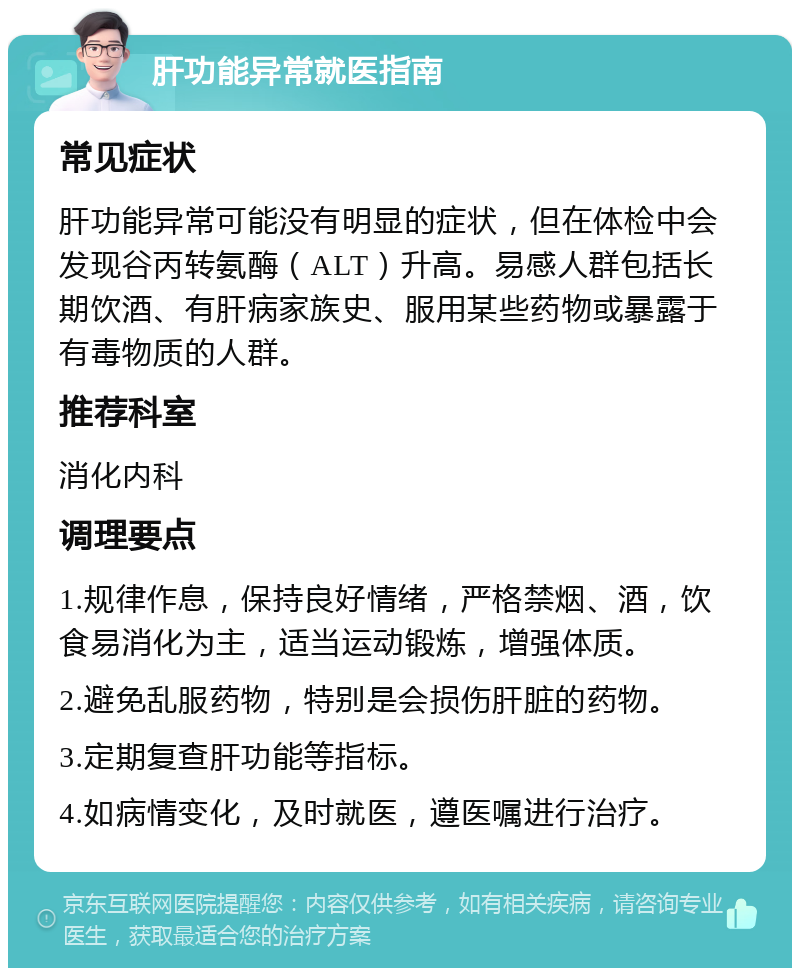 肝功能异常就医指南 常见症状 肝功能异常可能没有明显的症状，但在体检中会发现谷丙转氨酶（ALT）升高。易感人群包括长期饮酒、有肝病家族史、服用某些药物或暴露于有毒物质的人群。 推荐科室 消化内科 调理要点 1.规律作息，保持良好情绪，严格禁烟、酒，饮食易消化为主，适当运动锻炼，增强体质。 2.避免乱服药物，特别是会损伤肝脏的药物。 3.定期复查肝功能等指标。 4.如病情变化，及时就医，遵医嘱进行治疗。