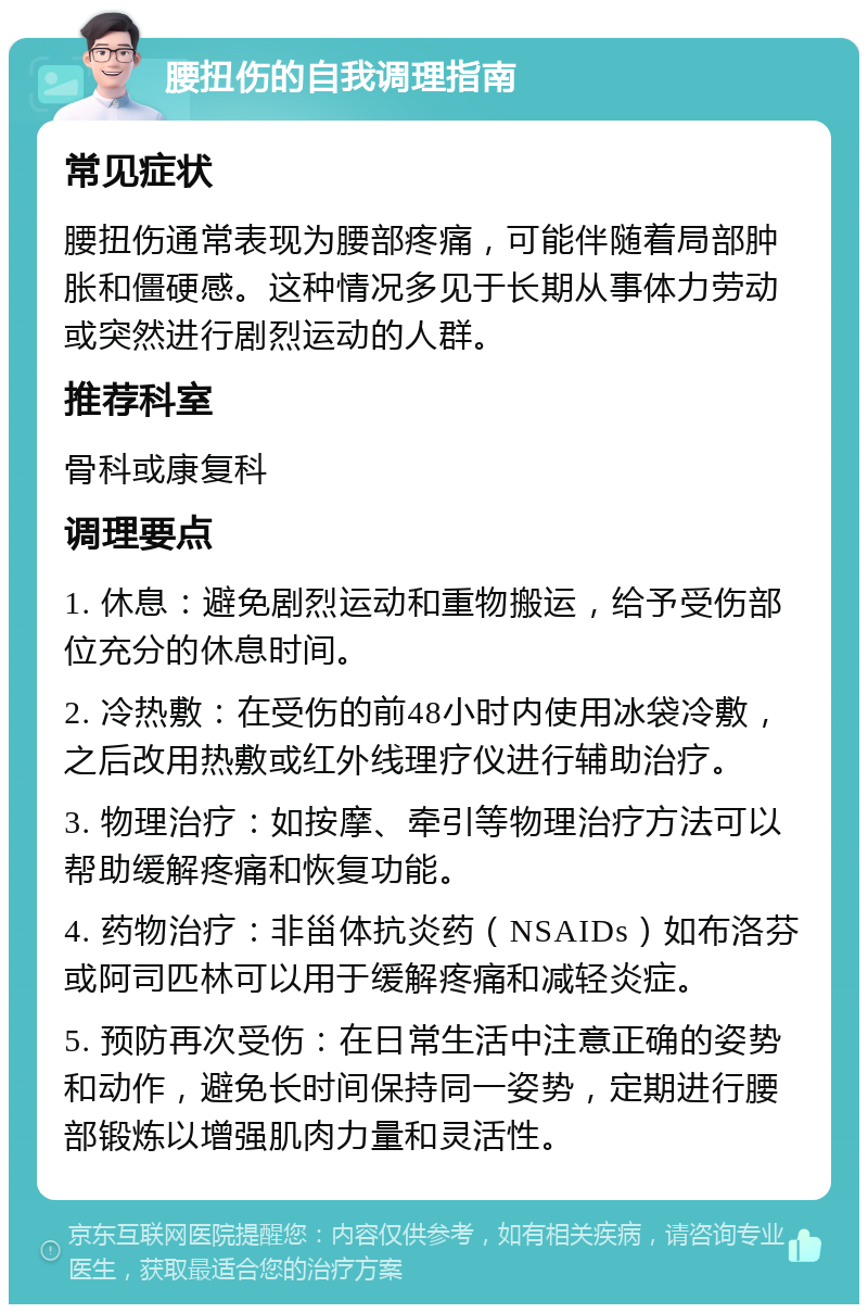 腰扭伤的自我调理指南 常见症状 腰扭伤通常表现为腰部疼痛，可能伴随着局部肿胀和僵硬感。这种情况多见于长期从事体力劳动或突然进行剧烈运动的人群。 推荐科室 骨科或康复科 调理要点 1. 休息：避免剧烈运动和重物搬运，给予受伤部位充分的休息时间。 2. 冷热敷：在受伤的前48小时内使用冰袋冷敷，之后改用热敷或红外线理疗仪进行辅助治疗。 3. 物理治疗：如按摩、牵引等物理治疗方法可以帮助缓解疼痛和恢复功能。 4. 药物治疗：非甾体抗炎药（NSAIDs）如布洛芬或阿司匹林可以用于缓解疼痛和减轻炎症。 5. 预防再次受伤：在日常生活中注意正确的姿势和动作，避免长时间保持同一姿势，定期进行腰部锻炼以增强肌肉力量和灵活性。