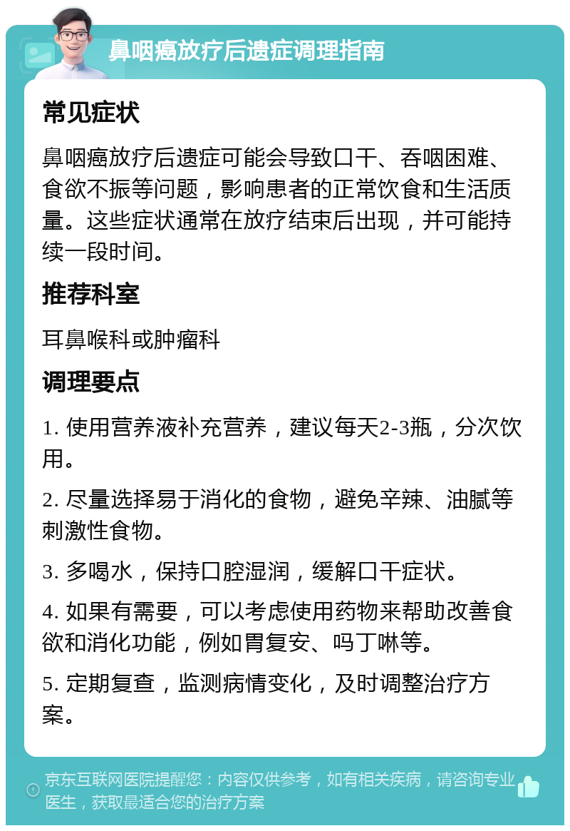 鼻咽癌放疗后遗症调理指南 常见症状 鼻咽癌放疗后遗症可能会导致口干、吞咽困难、食欲不振等问题，影响患者的正常饮食和生活质量。这些症状通常在放疗结束后出现，并可能持续一段时间。 推荐科室 耳鼻喉科或肿瘤科 调理要点 1. 使用营养液补充营养，建议每天2-3瓶，分次饮用。 2. 尽量选择易于消化的食物，避免辛辣、油腻等刺激性食物。 3. 多喝水，保持口腔湿润，缓解口干症状。 4. 如果有需要，可以考虑使用药物来帮助改善食欲和消化功能，例如胃复安、吗丁啉等。 5. 定期复查，监测病情变化，及时调整治疗方案。