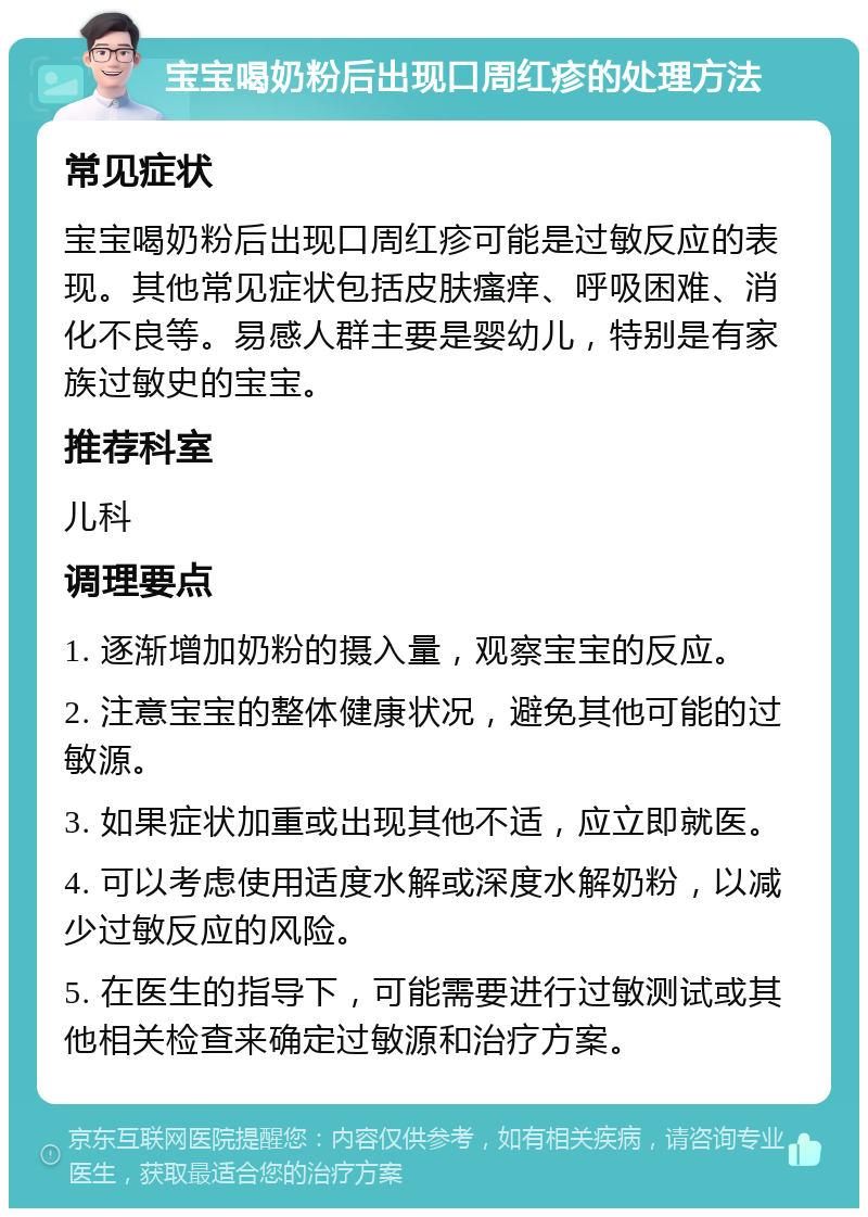 宝宝喝奶粉后出现口周红疹的处理方法 常见症状 宝宝喝奶粉后出现口周红疹可能是过敏反应的表现。其他常见症状包括皮肤瘙痒、呼吸困难、消化不良等。易感人群主要是婴幼儿，特别是有家族过敏史的宝宝。 推荐科室 儿科 调理要点 1. 逐渐增加奶粉的摄入量，观察宝宝的反应。 2. 注意宝宝的整体健康状况，避免其他可能的过敏源。 3. 如果症状加重或出现其他不适，应立即就医。 4. 可以考虑使用适度水解或深度水解奶粉，以减少过敏反应的风险。 5. 在医生的指导下，可能需要进行过敏测试或其他相关检查来确定过敏源和治疗方案。