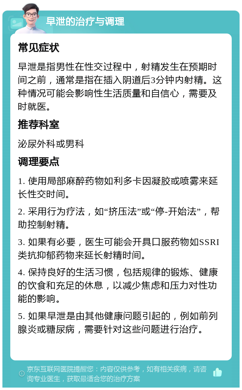 早泄的治疗与调理 常见症状 早泄是指男性在性交过程中，射精发生在预期时间之前，通常是指在插入阴道后3分钟内射精。这种情况可能会影响性生活质量和自信心，需要及时就医。 推荐科室 泌尿外科或男科 调理要点 1. 使用局部麻醉药物如利多卡因凝胶或喷雾来延长性交时间。 2. 采用行为疗法，如“挤压法”或“停-开始法”，帮助控制射精。 3. 如果有必要，医生可能会开具口服药物如SSRI类抗抑郁药物来延长射精时间。 4. 保持良好的生活习惯，包括规律的锻炼、健康的饮食和充足的休息，以减少焦虑和压力对性功能的影响。 5. 如果早泄是由其他健康问题引起的，例如前列腺炎或糖尿病，需要针对这些问题进行治疗。