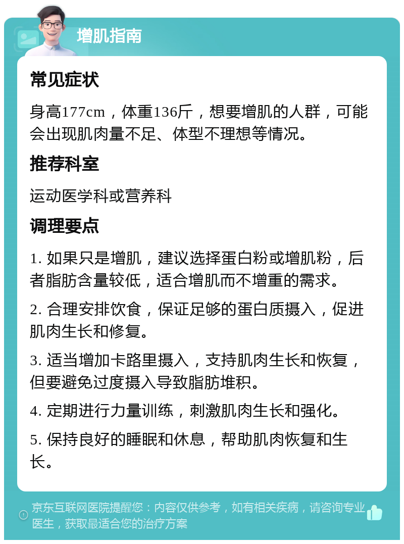 增肌指南 常见症状 身高177cm，体重136斤，想要增肌的人群，可能会出现肌肉量不足、体型不理想等情况。 推荐科室 运动医学科或营养科 调理要点 1. 如果只是增肌，建议选择蛋白粉或增肌粉，后者脂肪含量较低，适合增肌而不增重的需求。 2. 合理安排饮食，保证足够的蛋白质摄入，促进肌肉生长和修复。 3. 适当增加卡路里摄入，支持肌肉生长和恢复，但要避免过度摄入导致脂肪堆积。 4. 定期进行力量训练，刺激肌肉生长和强化。 5. 保持良好的睡眠和休息，帮助肌肉恢复和生长。