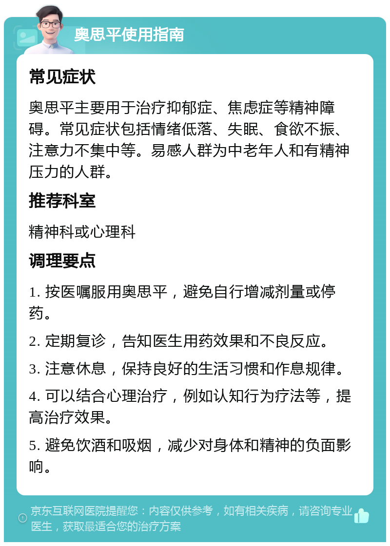 奥思平使用指南 常见症状 奥思平主要用于治疗抑郁症、焦虑症等精神障碍。常见症状包括情绪低落、失眠、食欲不振、注意力不集中等。易感人群为中老年人和有精神压力的人群。 推荐科室 精神科或心理科 调理要点 1. 按医嘱服用奥思平，避免自行增减剂量或停药。 2. 定期复诊，告知医生用药效果和不良反应。 3. 注意休息，保持良好的生活习惯和作息规律。 4. 可以结合心理治疗，例如认知行为疗法等，提高治疗效果。 5. 避免饮酒和吸烟，减少对身体和精神的负面影响。