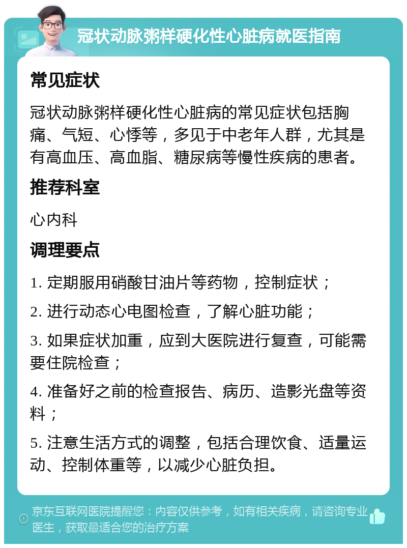 冠状动脉粥样硬化性心脏病就医指南 常见症状 冠状动脉粥样硬化性心脏病的常见症状包括胸痛、气短、心悸等，多见于中老年人群，尤其是有高血压、高血脂、糖尿病等慢性疾病的患者。 推荐科室 心内科 调理要点 1. 定期服用硝酸甘油片等药物，控制症状； 2. 进行动态心电图检查，了解心脏功能； 3. 如果症状加重，应到大医院进行复查，可能需要住院检查； 4. 准备好之前的检查报告、病历、造影光盘等资料； 5. 注意生活方式的调整，包括合理饮食、适量运动、控制体重等，以减少心脏负担。