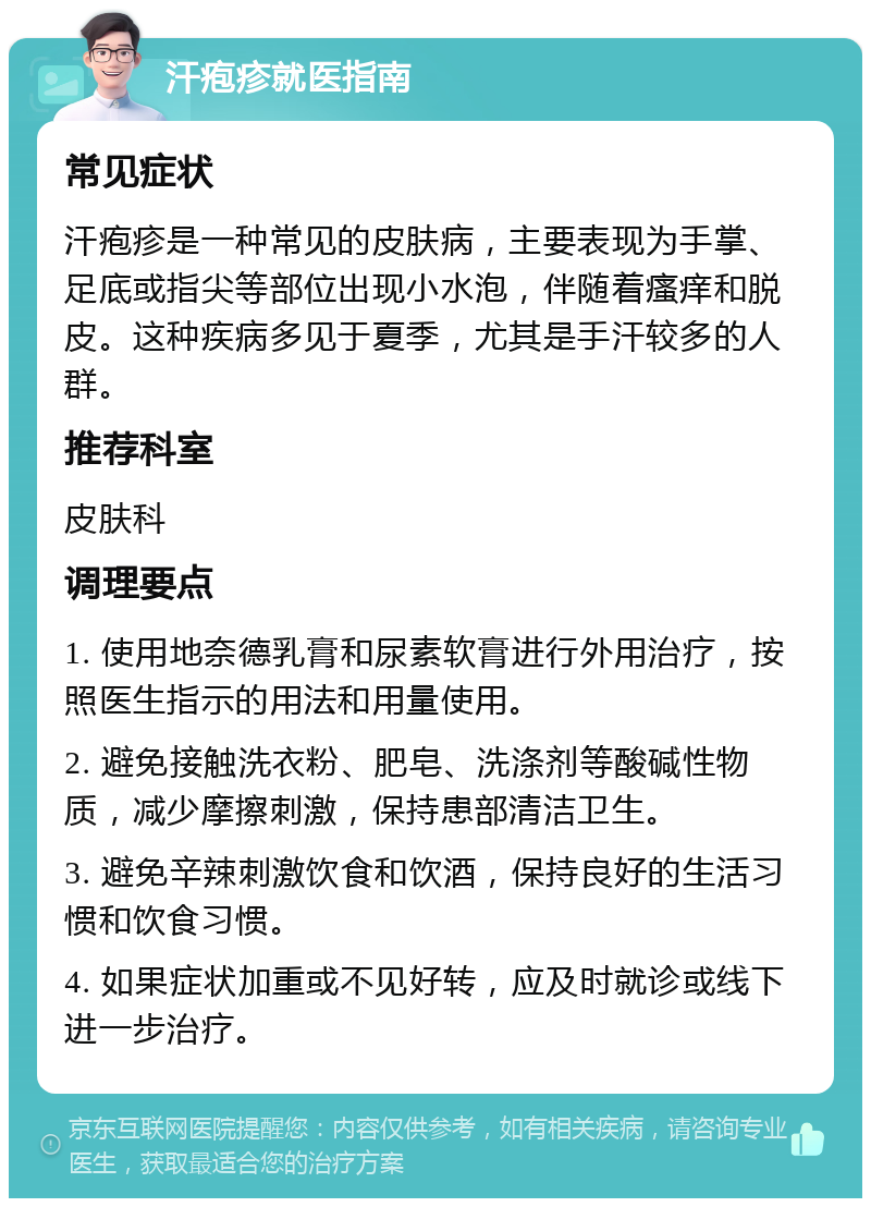 汗疱疹就医指南 常见症状 汗疱疹是一种常见的皮肤病，主要表现为手掌、足底或指尖等部位出现小水泡，伴随着瘙痒和脱皮。这种疾病多见于夏季，尤其是手汗较多的人群。 推荐科室 皮肤科 调理要点 1. 使用地奈德乳膏和尿素软膏进行外用治疗，按照医生指示的用法和用量使用。 2. 避免接触洗衣粉、肥皂、洗涤剂等酸碱性物质，减少摩擦刺激，保持患部清洁卫生。 3. 避免辛辣刺激饮食和饮酒，保持良好的生活习惯和饮食习惯。 4. 如果症状加重或不见好转，应及时就诊或线下进一步治疗。