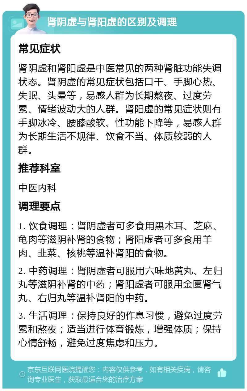 肾阴虚与肾阳虚的区别及调理 常见症状 肾阴虚和肾阳虚是中医常见的两种肾脏功能失调状态。肾阴虚的常见症状包括口干、手脚心热、失眠、头晕等，易感人群为长期熬夜、过度劳累、情绪波动大的人群。肾阳虚的常见症状则有手脚冰冷、腰膝酸软、性功能下降等，易感人群为长期生活不规律、饮食不当、体质较弱的人群。 推荐科室 中医内科 调理要点 1. 饮食调理：肾阴虚者可多食用黑木耳、芝麻、龟肉等滋阴补肾的食物；肾阳虚者可多食用羊肉、韭菜、核桃等温补肾阳的食物。 2. 中药调理：肾阴虚者可服用六味地黄丸、左归丸等滋阴补肾的中药；肾阳虚者可服用金匮肾气丸、右归丸等温补肾阳的中药。 3. 生活调理：保持良好的作息习惯，避免过度劳累和熬夜；适当进行体育锻炼，增强体质；保持心情舒畅，避免过度焦虑和压力。