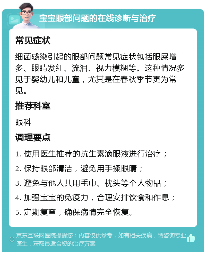 宝宝眼部问题的在线诊断与治疗 常见症状 细菌感染引起的眼部问题常见症状包括眼屎增多、眼睛发红、流泪、视力模糊等。这种情况多见于婴幼儿和儿童，尤其是在春秋季节更为常见。 推荐科室 眼科 调理要点 1. 使用医生推荐的抗生素滴眼液进行治疗； 2. 保持眼部清洁，避免用手揉眼睛； 3. 避免与他人共用毛巾、枕头等个人物品； 4. 加强宝宝的免疫力，合理安排饮食和作息； 5. 定期复查，确保病情完全恢复。