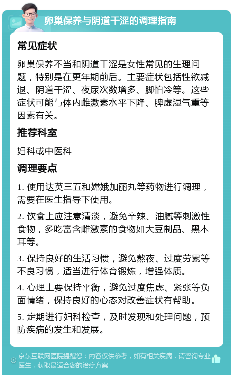 卵巢保养与阴道干涩的调理指南 常见症状 卵巢保养不当和阴道干涩是女性常见的生理问题，特别是在更年期前后。主要症状包括性欲减退、阴道干涩、夜尿次数增多、脚怕冷等。这些症状可能与体内雌激素水平下降、脾虚湿气重等因素有关。 推荐科室 妇科或中医科 调理要点 1. 使用达英三五和嫦娥加丽丸等药物进行调理，需要在医生指导下使用。 2. 饮食上应注意清淡，避免辛辣、油腻等刺激性食物，多吃富含雌激素的食物如大豆制品、黑木耳等。 3. 保持良好的生活习惯，避免熬夜、过度劳累等不良习惯，适当进行体育锻炼，增强体质。 4. 心理上要保持平衡，避免过度焦虑、紧张等负面情绪，保持良好的心态对改善症状有帮助。 5. 定期进行妇科检查，及时发现和处理问题，预防疾病的发生和发展。