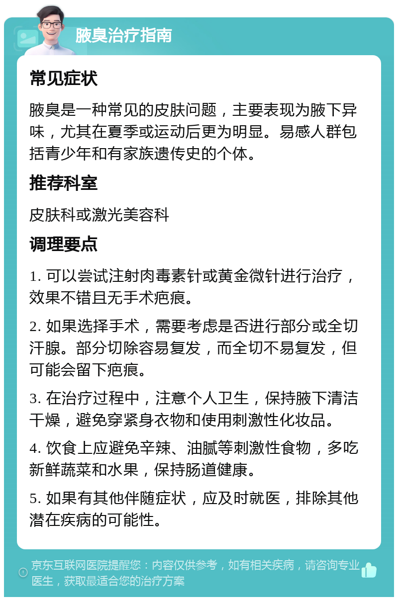 腋臭治疗指南 常见症状 腋臭是一种常见的皮肤问题，主要表现为腋下异味，尤其在夏季或运动后更为明显。易感人群包括青少年和有家族遗传史的个体。 推荐科室 皮肤科或激光美容科 调理要点 1. 可以尝试注射肉毒素针或黄金微针进行治疗，效果不错且无手术疤痕。 2. 如果选择手术，需要考虑是否进行部分或全切汗腺。部分切除容易复发，而全切不易复发，但可能会留下疤痕。 3. 在治疗过程中，注意个人卫生，保持腋下清洁干燥，避免穿紧身衣物和使用刺激性化妆品。 4. 饮食上应避免辛辣、油腻等刺激性食物，多吃新鲜蔬菜和水果，保持肠道健康。 5. 如果有其他伴随症状，应及时就医，排除其他潜在疾病的可能性。