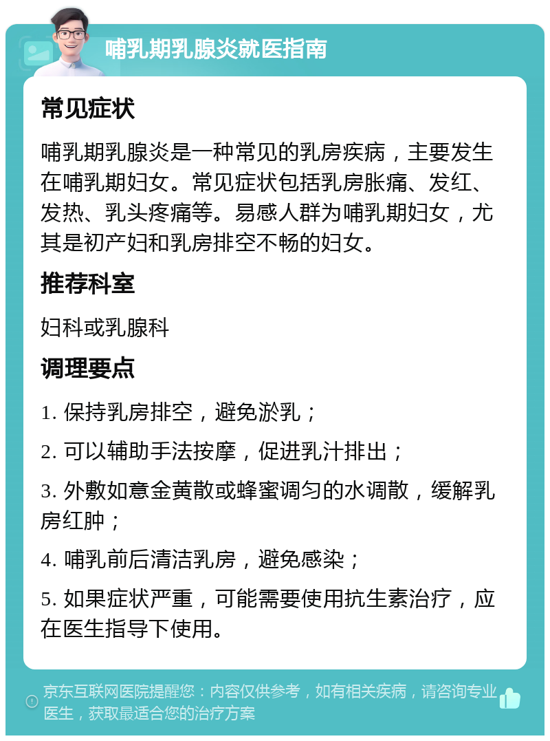 哺乳期乳腺炎就医指南 常见症状 哺乳期乳腺炎是一种常见的乳房疾病，主要发生在哺乳期妇女。常见症状包括乳房胀痛、发红、发热、乳头疼痛等。易感人群为哺乳期妇女，尤其是初产妇和乳房排空不畅的妇女。 推荐科室 妇科或乳腺科 调理要点 1. 保持乳房排空，避免淤乳； 2. 可以辅助手法按摩，促进乳汁排出； 3. 外敷如意金黄散或蜂蜜调匀的水调散，缓解乳房红肿； 4. 哺乳前后清洁乳房，避免感染； 5. 如果症状严重，可能需要使用抗生素治疗，应在医生指导下使用。