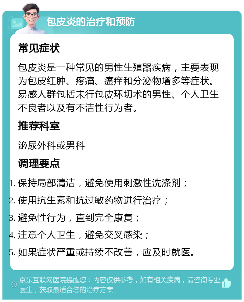 包皮炎的治疗和预防 常见症状 包皮炎是一种常见的男性生殖器疾病，主要表现为包皮红肿、疼痛、瘙痒和分泌物增多等症状。易感人群包括未行包皮环切术的男性、个人卫生不良者以及有不洁性行为者。 推荐科室 泌尿外科或男科 调理要点 保持局部清洁，避免使用刺激性洗涤剂； 使用抗生素和抗过敏药物进行治疗； 避免性行为，直到完全康复； 注意个人卫生，避免交叉感染； 如果症状严重或持续不改善，应及时就医。