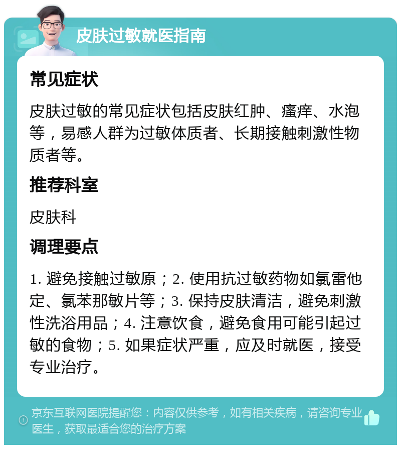 皮肤过敏就医指南 常见症状 皮肤过敏的常见症状包括皮肤红肿、瘙痒、水泡等，易感人群为过敏体质者、长期接触刺激性物质者等。 推荐科室 皮肤科 调理要点 1. 避免接触过敏原；2. 使用抗过敏药物如氯雷他定、氯苯那敏片等；3. 保持皮肤清洁，避免刺激性洗浴用品；4. 注意饮食，避免食用可能引起过敏的食物；5. 如果症状严重，应及时就医，接受专业治疗。