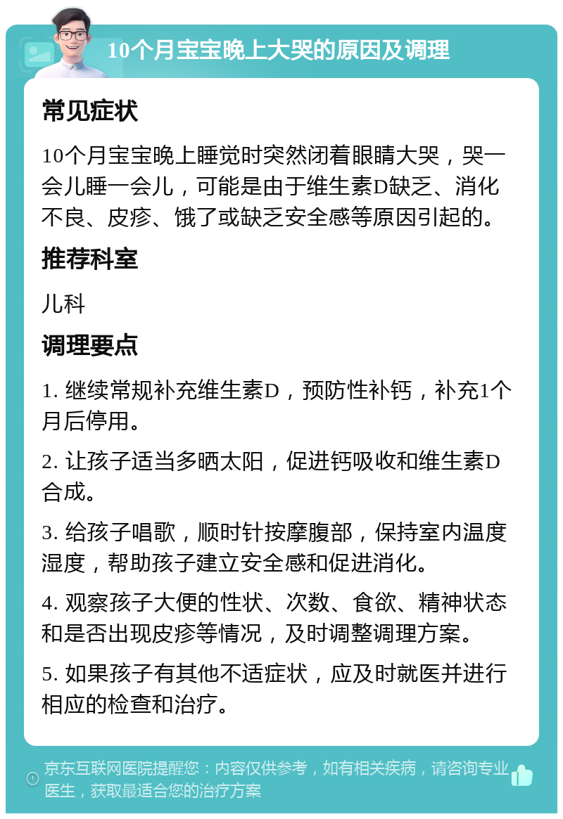 10个月宝宝晚上大哭的原因及调理 常见症状 10个月宝宝晚上睡觉时突然闭着眼睛大哭，哭一会儿睡一会儿，可能是由于维生素D缺乏、消化不良、皮疹、饿了或缺乏安全感等原因引起的。 推荐科室 儿科 调理要点 1. 继续常规补充维生素D，预防性补钙，补充1个月后停用。 2. 让孩子适当多晒太阳，促进钙吸收和维生素D合成。 3. 给孩子唱歌，顺时针按摩腹部，保持室内温度湿度，帮助孩子建立安全感和促进消化。 4. 观察孩子大便的性状、次数、食欲、精神状态和是否出现皮疹等情况，及时调整调理方案。 5. 如果孩子有其他不适症状，应及时就医并进行相应的检查和治疗。