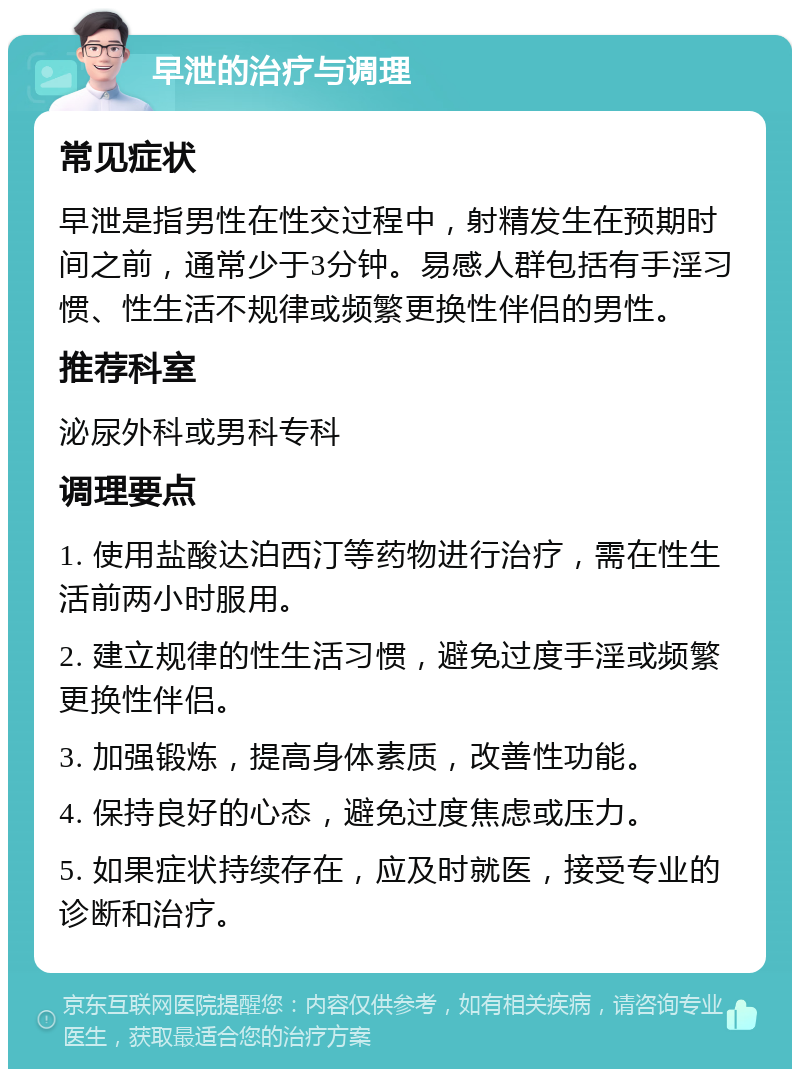 早泄的治疗与调理 常见症状 早泄是指男性在性交过程中，射精发生在预期时间之前，通常少于3分钟。易感人群包括有手淫习惯、性生活不规律或频繁更换性伴侣的男性。 推荐科室 泌尿外科或男科专科 调理要点 1. 使用盐酸达泊西汀等药物进行治疗，需在性生活前两小时服用。 2. 建立规律的性生活习惯，避免过度手淫或频繁更换性伴侣。 3. 加强锻炼，提高身体素质，改善性功能。 4. 保持良好的心态，避免过度焦虑或压力。 5. 如果症状持续存在，应及时就医，接受专业的诊断和治疗。